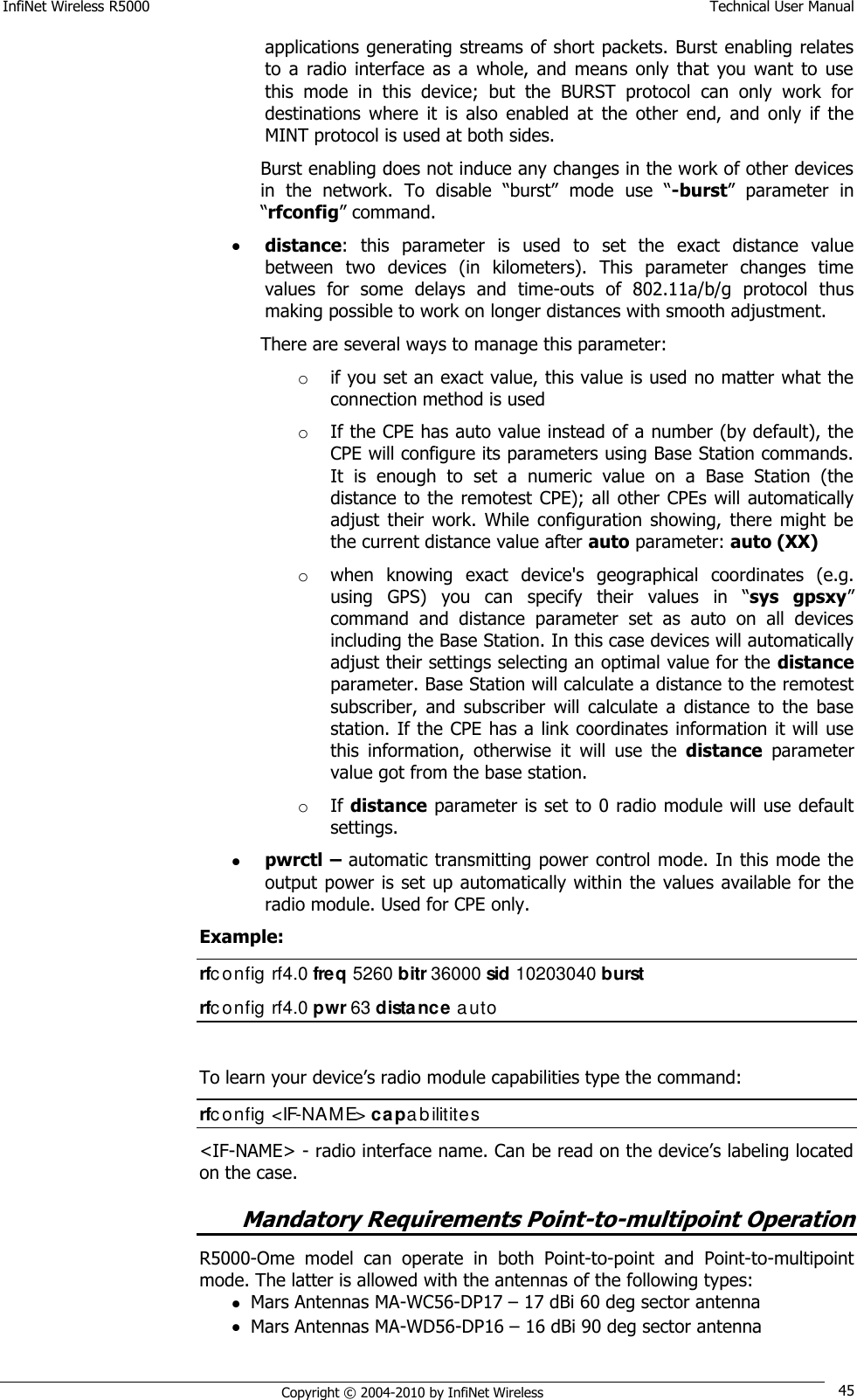 InfiNet Wireless R5000    Technical User Manual   Copyright © 2004-2010 by InfiNet Wireless 45 applications generating streams of short packets. Burst enabling relates to  a  radio  interface  as  a  whole,  and  means  only  that  you want  to  use this  mode  in  this  device;  but  the  BURST  protocol  can  only  work  for destinations  where  it  is  also  enabled  at  the  other  end,  and  only  if  the MINT protocol is used at both sides. Burst enabling does not induce any changes in the work of other devices in  the  network.  To  disable  ―burst‖  mode  use  ―-burst‖  parameter  in ―rfconfig‖ command.  distance:  this  parameter  is  used  to  set  the  exact  distance  value between  two  devices  (in  kilometers).  This  parameter  changes  time values  for  some  delays  and  time-outs  of  802.11a/b/g  protocol  thus making possible to work on longer distances with smooth adjustment.  There are several ways to manage this parameter: o if you set an exact value, this value is used no matter what the connection method is used  o If the CPE has auto value instead of a number (by default), the CPE will configure its parameters using Base Station commands. It  is  enough  to  set  a  numeric  value  on  a  Base  Station  (the distance to the  remotest CPE);  all other CPEs will automatically adjust  their  work.  While  configuration  showing,  there  might  be the current distance value after auto parameter: auto (XX)  o when  knowing  exact  device&apos;s  geographical  coordinates  (e.g. using  GPS)  you  can  specify  their  values  in  ―sys  gpsxy‖ command  and  distance  parameter  set  as  auto  on  all  devices including the Base Station. In this case devices will automatically adjust their settings selecting an optimal value for the distance parameter. Base Station will calculate a distance to the remotest subscriber,  and  subscriber  will  calculate  a  distance  to  the  base station. If the CPE has a link coordinates information it will use this  information,  otherwise  it  will  use  the  distance  parameter value got from the base station.  o If distance parameter is set to 0 radio module will use default settings.  pwrctl – automatic transmitting power control mode. In this mode the output power  is set  up automatically within the  values available for the radio module. Used for CPE only. Example: rfc onfig rf4.0 freq 5260 bitr 36000 sid 10203040 burst rfc onfig rf4.0 pwr 63 distance auto  To learn your device‘s radio module capabilities type the command: rfc onfig &lt;IF-NAME&gt; capabilitites &lt;IF-NAME&gt; - radio interface name. Can be read on the device‘s labeling located on the case. Mandatory Requirements Point-to-multipoint Operation R5000-Ome  model  can  operate  in  both  Point-to-point  and  Point-to-multipoint mode. The latter is allowed with the antennas of the following types:  Mars Antennas MA-WC56-DP17 – 17 dBi 60 deg sector antenna  Mars Antennas MA-WD56-DP16 – 16 dBi 90 deg sector antenna 