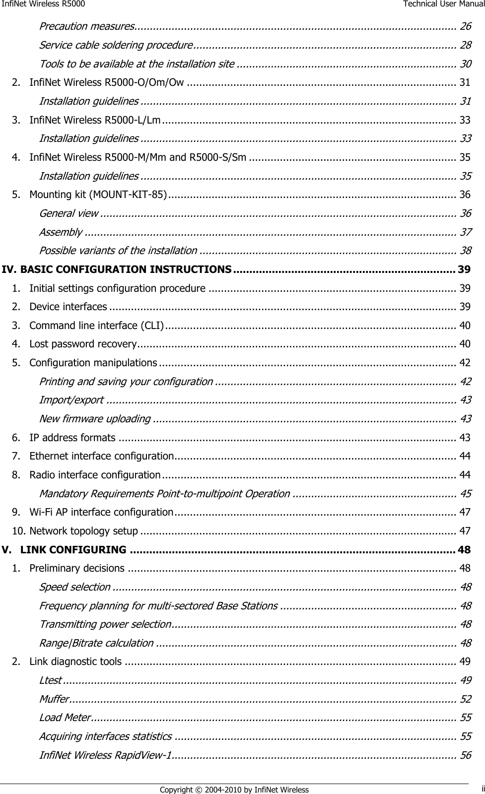 InfiNet Wireless R5000    Technical User Manual   Copyright © 2004-2010 by InfiNet Wireless ii Precaution measures........................................................................................................ 26 Service cable soldering procedure ..................................................................................... 28 Tools to be available at the installation site ....................................................................... 30 2. InfiNet Wireless R5000-O/Om/Ow ....................................................................................... 31 Installation guidelines ...................................................................................................... 31 3. InfiNet Wireless R5000-L/Lm ............................................................................................... 33 Installation guidelines ...................................................................................................... 33 4. InfiNet Wireless R5000-M/Mm and R5000-S/Sm ................................................................... 35 Installation guidelines ...................................................................................................... 35 5. Mounting kit (MOUNT-KIT-85) ............................................................................................. 36 General view ................................................................................................................... 36 Assembly ........................................................................................................................ 37 Possible variants of the installation ................................................................................... 38 IV. BASIC CONFIGURATION INSTRUCTIONS ..................................................................... 39 1. Initial settings configuration procedure ................................................................................ 39 2. Device interfaces ................................................................................................................ 39 3. Command line interface (CLI) .............................................................................................. 40 4. Lost password recovery....................................................................................................... 40 5. Configuration manipulations ................................................................................................ 42 Printing and saving your configuration .............................................................................. 42 Import/export ................................................................................................................. 43 New firmware uploading .................................................................................................. 43 6. IP address formats ............................................................................................................. 43 7. Ethernet interface configuration........................................................................................... 44 8. Radio interface configuration ............................................................................................... 44 Mandatory Requirements Point-to-multipoint Operation ..................................................... 45 9. Wi-Fi AP interface configuration ........................................................................................... 47 10. Network topology setup ...................................................................................................... 47 V. LINK CONFIGURING ..................................................................................................... 48 1. Preliminary decisions .......................................................................................................... 48 Speed selection ............................................................................................................... 48 Frequency planning for multi-sectored Base Stations ......................................................... 48 Transmitting power selection ............................................................................................ 48 Range|Bitrate calculation ................................................................................................. 48 2. Link diagnostic tools ........................................................................................................... 49 Ltest ............................................................................................................................... 49 Muffer ............................................................................................................................. 52 Load Meter ...................................................................................................................... 55 Acquiring interfaces statistics ........................................................................................... 55 InfiNet Wireless RapidView-1 ............................................................................................ 56 