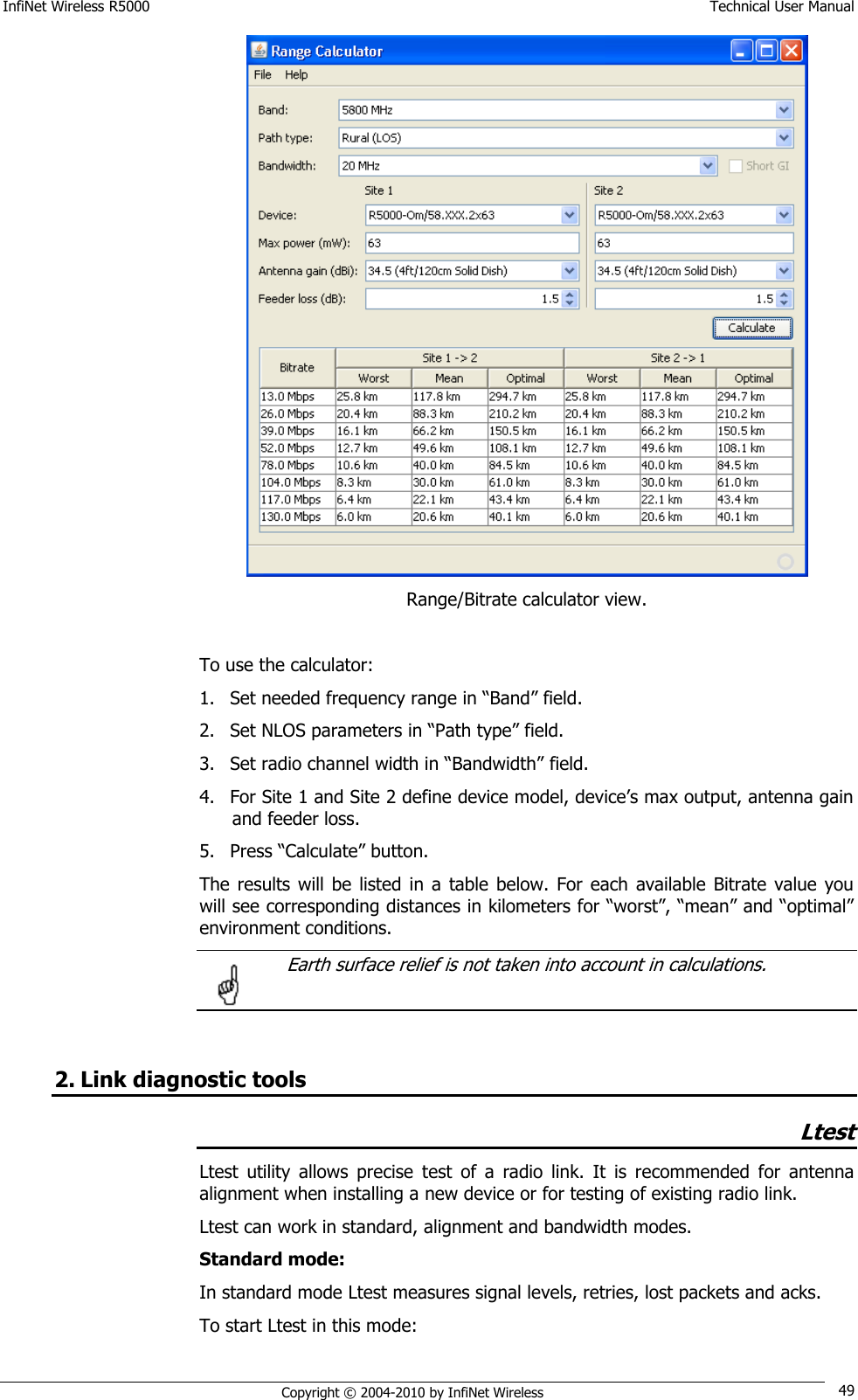 InfiNet Wireless R5000    Technical User Manual   Copyright © 2004-2010 by InfiNet Wireless 49  Range/Bitrate calculator view.  To use the calculator: 1. Set needed frequency range in ―Band‖ field. 2. Set NLOS parameters in ―Path type‖ field. 3. Set radio channel width in ―Bandwidth‖ field. 4. For Site 1 and Site 2 define device model, device‘s max output, antenna gain and feeder loss. 5. Press ―Calculate‖ button. The results  will  be  listed in  a  table below.  For  each  available Bitrate  value  you will see corresponding distances in kilometers for ―worst‖, ―mean‖ and ―optimal‖ environment conditions.   Earth surface relief is not taken into account in calculations.    2. Link diagnostic tools Ltest Ltest  utility  allows  precise  test  of  a  radio  link.  It  is  recommended  for  antenna alignment when installing a new device or for testing of existing radio link. Ltest can work in standard, alignment and bandwidth modes. Standard mode: In standard mode Ltest measures signal levels, retries, lost packets and acks. To start Ltest in this mode:  