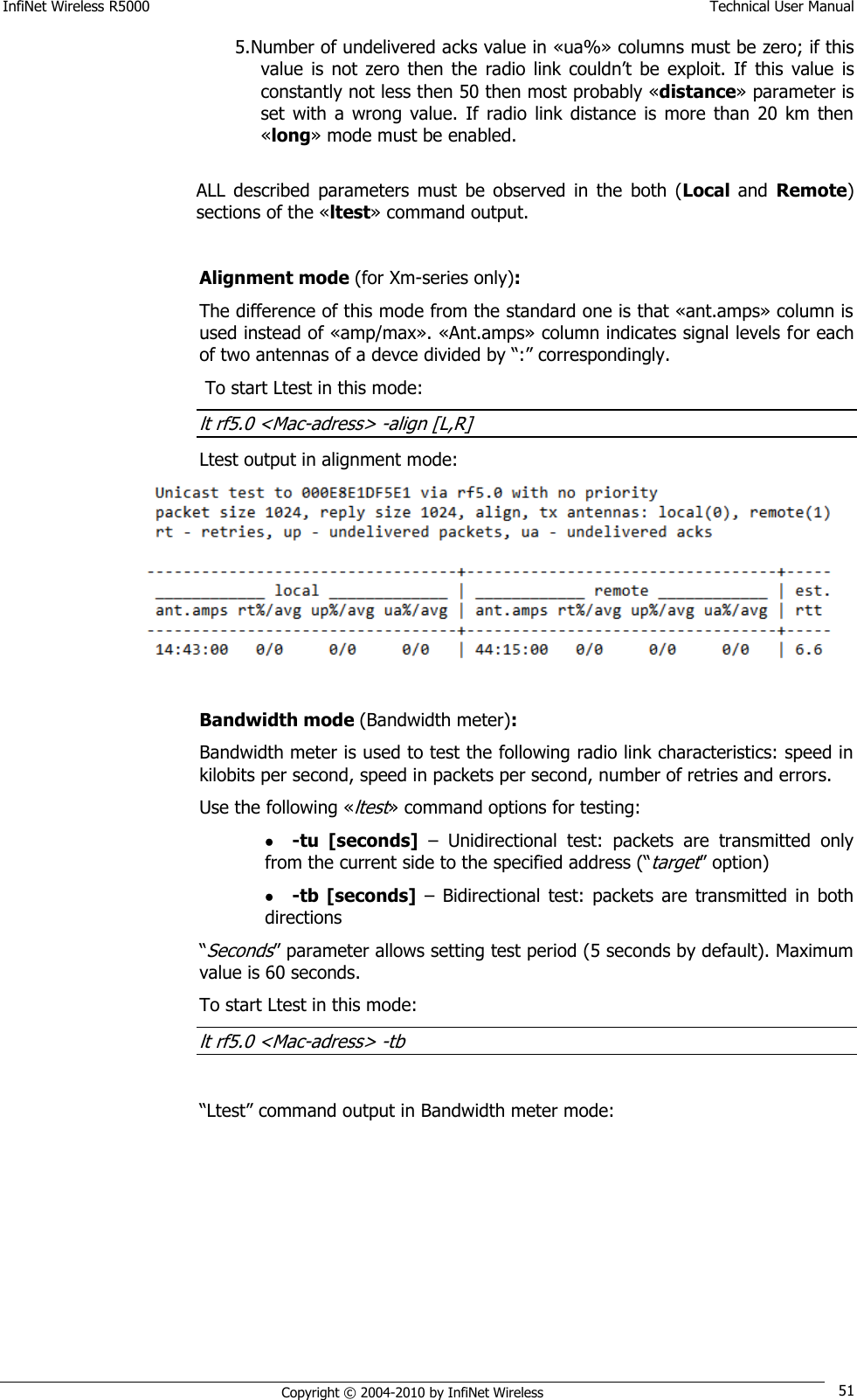 InfiNet Wireless R5000    Technical User Manual   Copyright © 2004-2010 by InfiNet Wireless 51 5. Number of undelivered acks value in «ua%» columns must be zero; if this value  is  not zero  then  the  radio  link couldn‘t  be  exploit.  If  this  value  is constantly not less then 50 then most probably «distance» parameter is set  with  a  wrong  value.  If  radio  link  distance  is  more  than  20  km then «long» mode must be enabled.   ALL  described  parameters  must  be  observed  in  the  both  (Local  and  Remote) sections of the «ltest» command output.  Alignment mode (for Xm-series only): The difference of this mode from the standard one is that «ant.amps» column is used instead of «amp/max». «Ant.amps» column indicates signal levels for each of two antennas of a devce divided by ―:‖ correspondingly.  To start Ltest in this mode: lt rf5.0 &lt;Mac-adress&gt; -align [L,R] Ltest output in alignment mode:   Bandwidth mode (Bandwidth meter): Bandwidth meter is used to test the following radio link characteristics: speed in kilobits per second, speed in packets per second, number of retries and errors. Use the following «ltest» command options for testing:  -tu  [seconds] –  Unidirectional  test:  packets  are  transmitted  only from the current side to the specified address (―target‖ option)  -tb  [seconds] –  Bidirectional  test:  packets  are  transmitted  in both directions  ―Seconds‖ parameter allows setting test period (5 seconds by default). Maximum value is 60 seconds. To start Ltest in this mode: lt rf5.0 &lt;Mac-adress&gt; -tb  ―Ltest‖ command output in Bandwidth meter mode:  