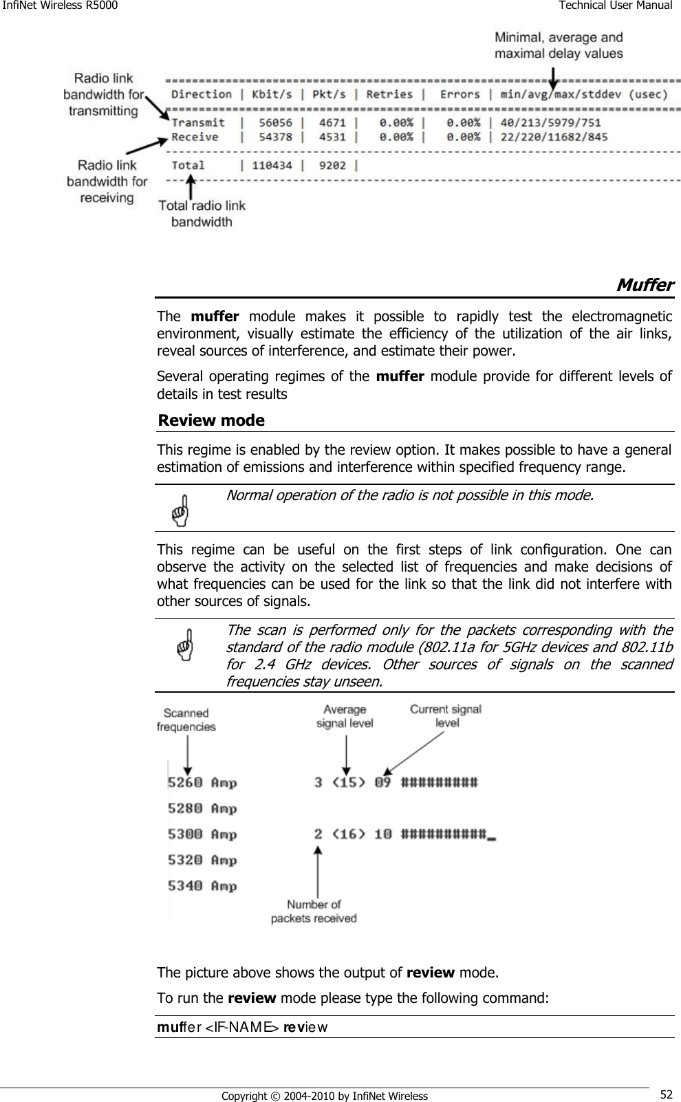 InfiNet Wireless R5000    Technical User Manual   Copyright © 2004-2010 by InfiNet Wireless 52   Muffer The  muffer  module  makes  it  possible  to  rapidly  test  the  electromagnetic environment,  visually  estimate  the  efficiency  of  the  utilization  of  the  air  links, reveal sources of interference, and estimate their power. Several operating  regimes  of the  muffer module provide for different levels  of details in test results Review mode This regime is enabled by the review option. It makes possible to have a general estimation of emissions and interference within specified frequency range.   Normal operation of the radio is not possible in this mode.  This  regime  can  be  useful  on  the  first  steps  of  link  configuration.  One  can observe  the  activity  on  the  selected  list  of  frequencies  and  make  decisions  of what frequencies can be used for the link so that the link did not interfere with other sources of signals.   The  scan  is  performed  only  for  the  packets  corresponding  with  the standard of the radio module (802.11a for 5GHz devices and 802.11b for  2.4  GHz  devices.  Other  sources  of  signals  on  the  scanned frequencies stay unseen.  The picture above shows the output of review mode. To run the review mode please type the following command: muffer &lt;IF-NAME&gt; review   