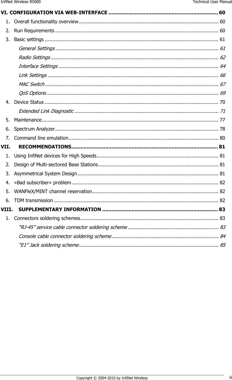 InfiNet Wireless R5000    Technical User Manual   Copyright © 2004-2010 by InfiNet Wireless iii VI. CONFIGURATION VIA WEB-INTERFACE ....................................................................... 60 1. Overall functionality overview .............................................................................................. 60 2. Run Requirements .............................................................................................................. 60 3. Basic settings ..................................................................................................................... 61 General Settings .............................................................................................................. 61 Radio Settings ................................................................................................................. 62 Interface Settings ............................................................................................................ 64 Link Settings ................................................................................................................... 66 MAC Switch ..................................................................................................................... 67 QoS Options .................................................................................................................... 69 4. Device Status ..................................................................................................................... 70 Extended Link Diagnostic ................................................................................................. 71 5. Maintenance ....................................................................................................................... 77 6. Spectrum Analyzer .............................................................................................................. 78 7. Command line emulation ..................................................................................................... 80 VII. RECOMMENDATIONS............................................................................................... 81 1. Using InfiNet devices for High Speeds .................................................................................. 81 2. Design of Multi-sectored Base Stations ................................................................................. 81 3. Asymmetrical System Design ............................................................................................... 81 4. «Bad subscriber» problem ................................................................................................... 82 5. WANFleX/MINT channel reservation ..................................................................................... 82 6. TDM transmission ............................................................................................................... 82 VIII. SUPPLEMENTARY INFORMATION ........................................................................... 83 1. Connectors soldering schemes ............................................................................................. 83 ―RJ-45‖ service cable connector soldering scheme ............................................................. 83 Console cable connector soldering scheme ........................................................................ 84 ―E1‖ Jack soldering scheme .............................................................................................. 85 