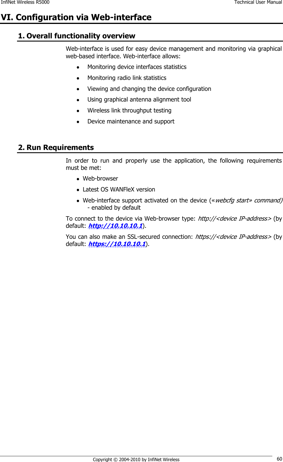 InfiNet Wireless R5000    Technical User Manual   Copyright © 2004-2010 by InfiNet Wireless 60 VI. Configuration via Web-interface 1. Overall functionality overview Web-interface is used for easy device management and monitoring via graphical web-based interface. Web-interface allows:  Monitoring device interfaces statistics  Monitoring radio link statistics  Viewing and changing the device configuration  Using graphical antenna alignment tool  Wireless link throughput testing  Device maintenance and support  2. Run Requirements In  order  to  run  and  properly  use  the  application,  the  following  requirements must be met:  Web-browser  Latest OS WANFleX version  Web-interface support activated on the device («webcfg start» command) - enabled by default To connect to the device via Web-browser type: http://&lt;device IP-address&gt; (by default: http://10.10.10.1). You can also make an SSL-secured connection: https://&lt;device IP-address&gt; (by default: https://10.10.10.1). 