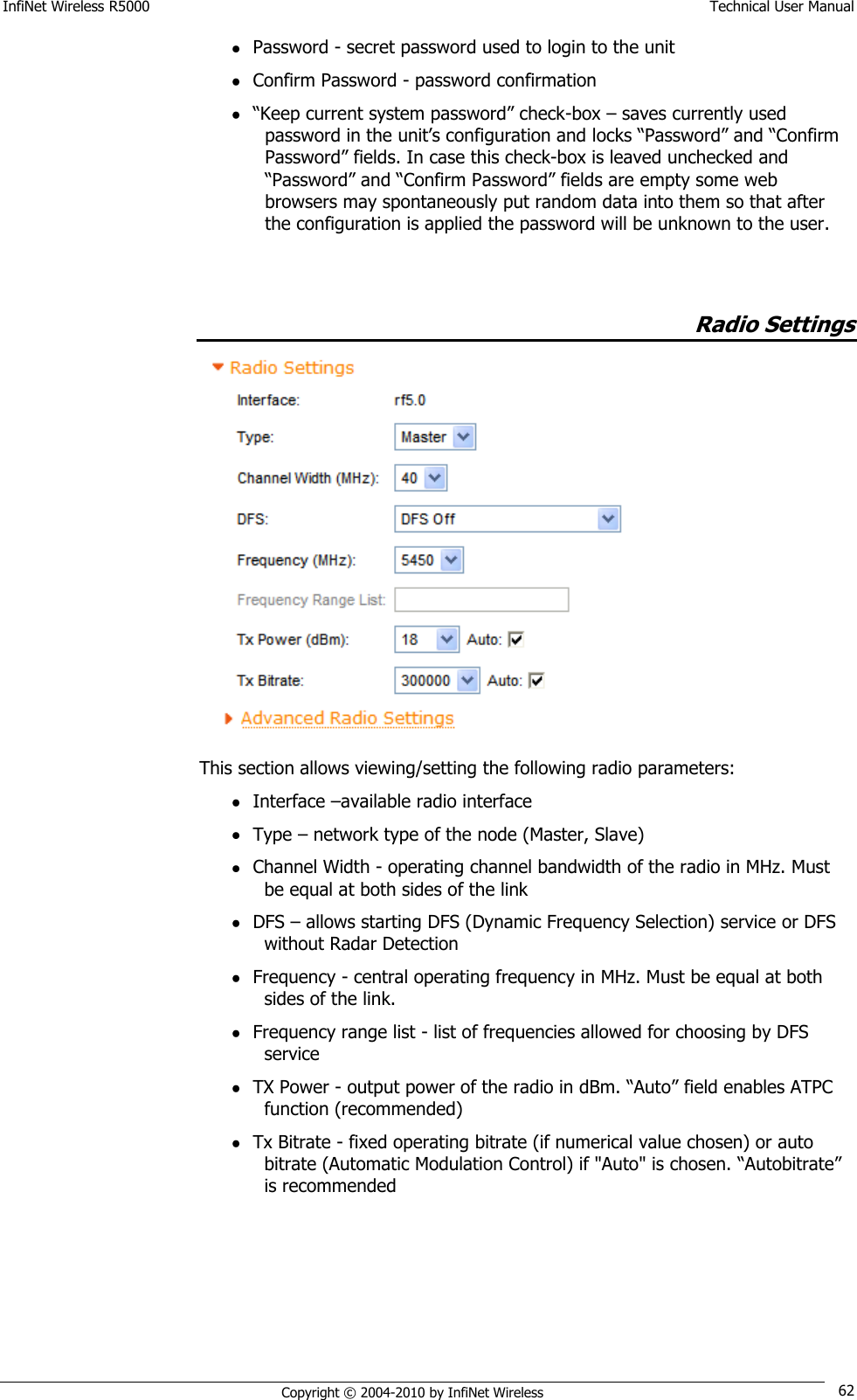 InfiNet Wireless R5000    Technical User Manual   Copyright © 2004-2010 by InfiNet Wireless 62  Password - secret password used to login to the unit  Confirm Password - password confirmation  ―Keep current system password‖ check-box – saves currently used password in the unit‘s configuration and locks ―Password‖ and ―Confirm Password‖ fields. In case this check-box is leaved unchecked and ―Password‖ and ―Confirm Password‖ fields are empty some web browsers may spontaneously put random data into them so that after the configuration is applied the password will be unknown to the user.               Radio Settings  This section allows viewing/setting the following radio parameters:  Interface –available radio interface  Type – network type of the node (Master, Slave)  Channel Width - operating channel bandwidth of the radio in MHz. Must be equal at both sides of the link  DFS – allows starting DFS (Dynamic Frequency Selection) service or DFS without Radar Detection  Frequency - central operating frequency in MHz. Must be equal at both sides of the link.  Frequency range list - list of frequencies allowed for choosing by DFS service  TX Power - output power of the radio in dBm. ―Auto‖ field enables ATPC function (recommended)  Tx Bitrate - fixed operating bitrate (if numerical value chosen) or auto bitrate (Automatic Modulation Control) if &quot;Auto&quot; is chosen. ―Autobitrate‖ is recommended  