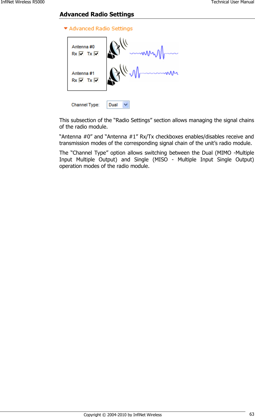 InfiNet Wireless R5000    Technical User Manual   Copyright © 2004-2010 by InfiNet Wireless 63 Advanced Radio Settings  This subsection of the ―Radio Settings‖ section allows managing the signal chains of the radio module. ―Antenna #0‖ and ―Antenna #1‖ Rx/Tx checkboxes enables/disables receive and transmission modes of the corresponding signal chain of the unit‘s radio module. The ―Channel  Type‖ option  allows  switching  between  the Dual (MIMO  -Multiple Input  Multiple  Output)  and  Single  (MISO  -  Multiple  Input  Single  Output) operation modes of the radio module. 