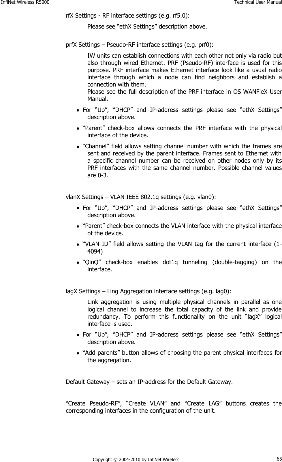 InfiNet Wireless R5000    Technical User Manual   Copyright © 2004-2010 by InfiNet Wireless 65 rfX Settings - RF interface settings (e.g. rf5.0): Please see ―ethX Settings‖ description above.  prfX Settings – Pseudo-RF interface settings (e.g. prf0): IW units can establish connections with each other not only via radio but also through wired Ethernet.  PRF  (Pseudo-RF) interface is used  for this purpose. PRF  interface makes Ethernet  interface  look like  a  usual  radio interface  through  which  a  node  can  find  neighbors  and  establish  a connection with them. Please see the full description of the PRF interface in OS WANFleX User Manual.  For  ―Up‖,  ―DHCP‖  and  IP-address  settings  please  see  ―ethX  Settings‖ description above.  ―Parent‖  check-box  allows  connects  the  PRF  interface  with  the  physical interface of the device.  ―Channel‖ field allows  setting channel number with which the frames are sent and received by the parent interface. Frames sent to Ethernet with a  specific  channel  number  can  be  received  on  other  nodes  only  by  its PRF interfaces  with  the  same  channel  number.  Possible  channel  values are 0-3.  vlanX Settings – VLAN IEEE 802.1q settings (e.g. vlan0):  For  ―Up‖,  ―DHCP‖  and  IP-address  settings  please  see  ―ethX  Settings‖ description above.  ―Parent‖ check-box connects the VLAN interface with the physical interface of the device.  ―VLAN  ID‖  field allows  setting  the  VLAN  tag  for  the  current  interface  (1-4094)  ―QinQ‖  check-box  enables  dot1q  tunneling  (double-tagging)  on  the interface.  lagX Settings – Ling Aggregation interface settings (e.g. lag0):  Link  aggregation  is  using  multiple  physical  channels  in  parallel  as  one logical  channel  to  increase  the  total  capacity  of  the  link  and  provide redundancy.  To  perform  this  functionality  on  the  unit  ―lagX‖  logical interface is used.  For  ―Up‖,  ―DHCP‖  and  IP-address  settings  please  see  ―ethX  Settings‖ description above.  ―Add parents‖ button allows of choosing the parent physical interfaces for the aggregation.  Default Gateway – sets an IP-address for the Default Gateway.  ―Create  Pseudo-RF‖,  ―Create  VLAN‖  and  ―Create  LAG‖  buttons  creates  the corresponding interfaces in the configuration of the unit.         