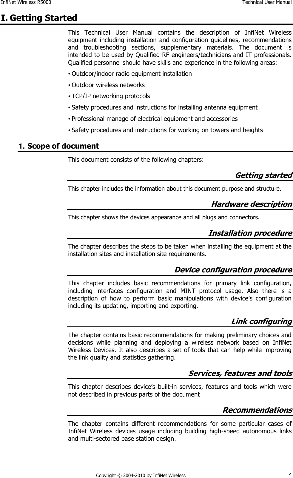 InfiNet Wireless R5000    Technical User Manual   Copyright © 2004-2010 by InfiNet Wireless 4 I. Getting Started This  Technical  User  Manual  contains  the  description  of  InfiNet  Wireless equipment  including  installation  and  configuration  guidelines,  recommendations and  troubleshooting  sections,  supplementary  materials.  The  document  is intended to be used by Qualified RF engineers/technicians and IT professionals. Qualified personnel should have skills and experience in the following areas: • Outdoor/indoor radio equipment installation • Outdoor wireless networks • TCP/IP networking protocols • Safety procedures and instructions for installing antenna equipment • Professional manage of electrical equipment and accessories • Safety procedures and instructions for working on towers and heights 1. Scope of document This document consists of the following chapters: Getting started This chapter includes the information about this document purpose and structure. Hardware description This chapter shows the devices appearance and all plugs and connectors. Installation procedure  The chapter describes the steps to be taken when installing the equipment at the installation sites and installation site requirements. Device configuration procedure This  chapter  includes  basic  recommendations  for  primary  link  configuration, including  interfaces  configuration  and  MINT  protocol  usage.  Also  there  is  a description  of  how  to  perform  basic  manipulations  with  device‘s  configuration including its updating, importing and exporting. Link configuring The chapter contains basic recommendations for making preliminary choices and decisions  while  planning  and  deploying  a  wireless  network  based  on  InfiNet Wireless Devices.  It  also describes  a set of tools that  can  help while improving the link quality and statistics gathering. Services, features and tools This  chapter  describes  device‘s  built-in  services,  features  and  tools which  were not described in previous parts of the document Recommendations The  chapter  contains  different  recommendations  for  some  particular  cases  of InfiNet  Wireless  devices  usage  including  building  high-speed  autonomous  links and multi-sectored base station design. 