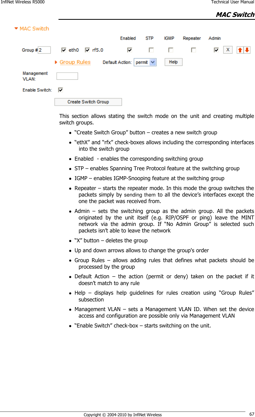 InfiNet Wireless R5000    Technical User Manual   Copyright © 2004-2010 by InfiNet Wireless 67 MAC Switch  This  section  allows  stating  the  switch  mode  on  the  unit  and  creating  multiple switch groups.  ―Create Switch Group‖ button – creates a new switch group  ―ethX‖ and ―rfx‖ check-boxes allows including the corresponding interfaces into the switch group  Enabled  - enables the corresponding switching group  STP – enables Spanning Tree Protocol feature at the switching group  IGMP – enables IGMP-Snooping feature at the switching group  Repeater – starts the repeater mode. In this mode the group switches the packets simply by sending them to all the device‘s interfaces except the one the packet was received from.  Admin  –  sets  the  switching  group  as  the  admin  group.  All  the  packets originated  by  the  unit  itself  (e.g.  RIP/OSPF  or  ping)  leave  the  MINT network  via  the  admin  group.  If  ―No  Admin  Group‖  is  selected  such packets isn‘t able to leave the network  ―X‖ button – deletes the group  Up and down arrows allows to change the group&apos;s order  Group  Rules  –  allows  adding  rules  that  defines  what  packets  should  be processed by the group  Default  Action  –  the  action  (permit  or  deny)  taken  on  the  packet  if  it doesn‘t match to any rule   Help  – displays  help  guidelines  for  rules  creation  using  ―Group  Rules‖ subsection  Management  VLAN  – sets  a Management  VLAN ID.  When  set  the device access and configuration are possible only via Management VLAN  ―Enable Switch‖ check-box – starts switching on the unit.  