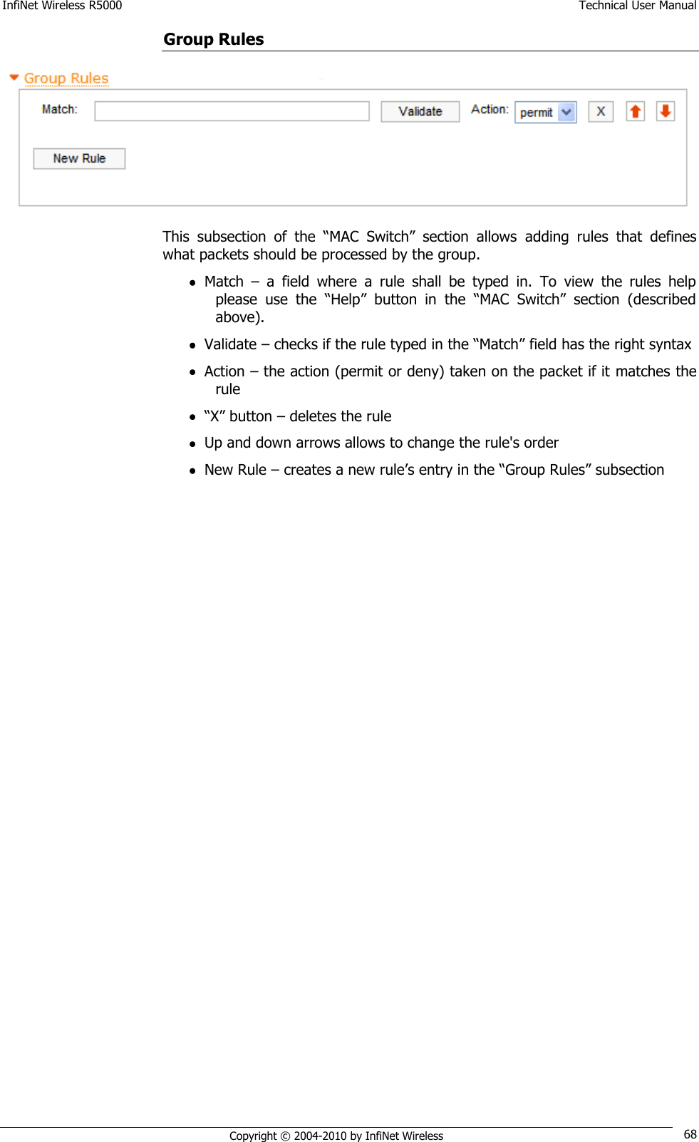 InfiNet Wireless R5000    Technical User Manual   Copyright © 2004-2010 by InfiNet Wireless 68 Group Rules  This  subsection  of  the  ―MAC  Switch‖  section  allows  adding  rules  that  defines what packets should be processed by the group.  Match  –  a  field  where  a  rule  shall  be  typed  in.  To  view  the  rules  help please  use  the  ―Help‖  button  in  the  ―MAC  Switch‖  section  (described above).  Validate – checks if the rule typed in the ―Match‖ field has the right syntax  Action – the action (permit or deny) taken on the packet if it matches the rule  ―X‖ button – deletes the rule  Up and down arrows allows to change the rule&apos;s order  New Rule – creates a new rule‘s entry in the ―Group Rules‖ subsection 