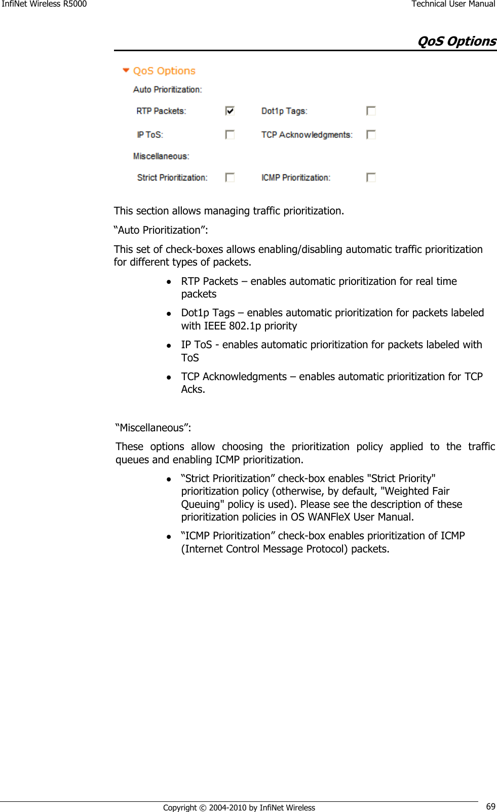 InfiNet Wireless R5000    Technical User Manual   Copyright © 2004-2010 by InfiNet Wireless 69 QoS Options  This section allows managing traffic prioritization. ―Auto Prioritization‖: This set of check-boxes allows enabling/disabling automatic traffic prioritization for different types of packets.  RTP Packets – enables automatic prioritization for real time packets  Dot1p Tags – enables automatic prioritization for packets labeled with IEEE 802.1p priority  IP ToS - enables automatic prioritization for packets labeled with ToS  TCP Acknowledgments – enables automatic prioritization for TCP Acks.  ―Miscellaneous‖: These  options  allow  choosing  the  prioritization  policy  applied  to  the  traffic queues and enabling ICMP prioritization.  ―Strict Prioritization‖ check-box enables &quot;Strict Priority&quot; prioritization policy (otherwise, by default, &quot;Weighted Fair Queuing&quot; policy is used). Please see the description of these prioritization policies in OS WANFleX User Manual.  ―ICMP Prioritization‖ check-box enables prioritization of ICMP (Internet Control Message Protocol) packets. 