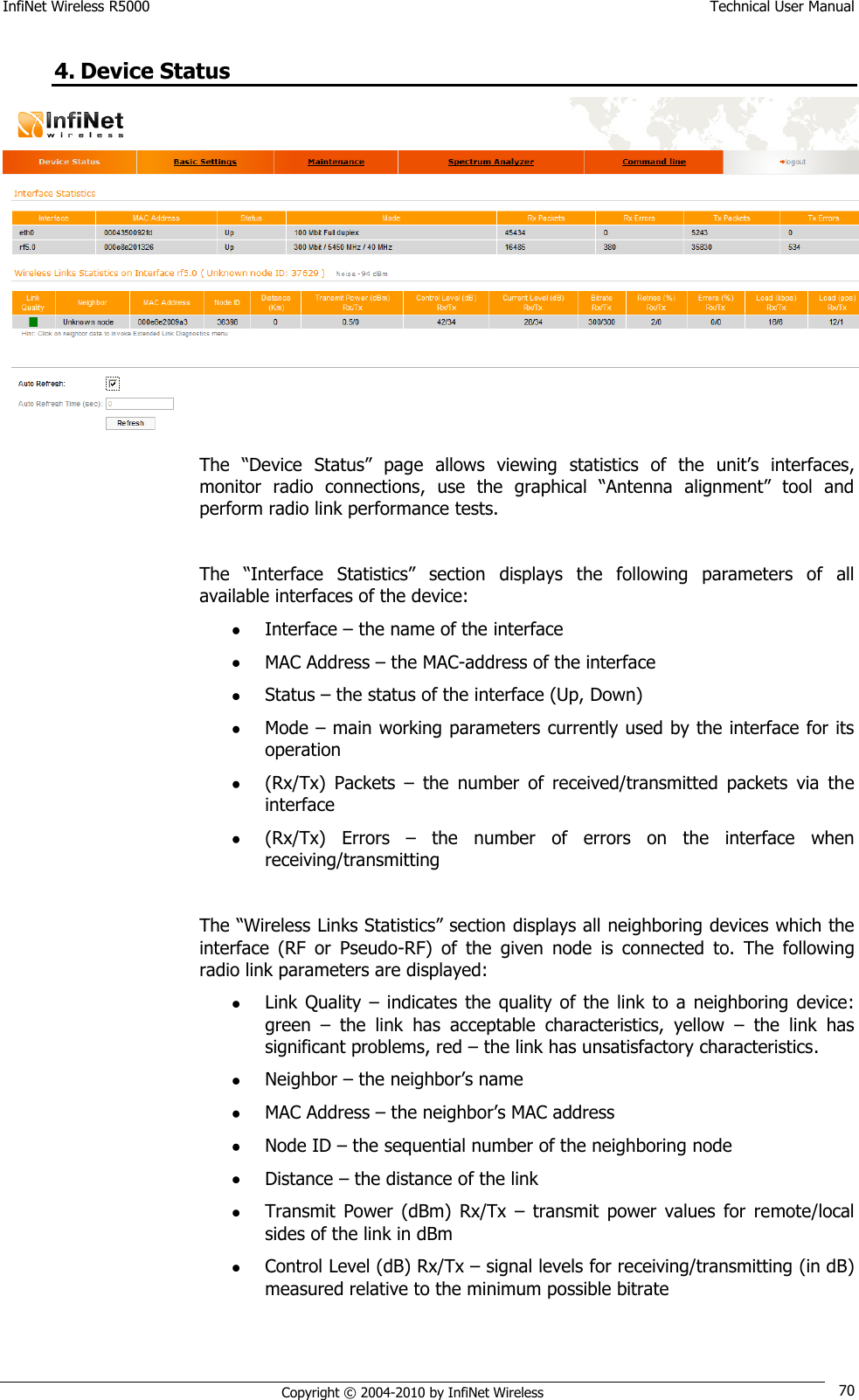 InfiNet Wireless R5000    Technical User Manual   Copyright © 2004-2010 by InfiNet Wireless 70 4. Device Status  The  ―Device  Status‖  page  allows  viewing  statistics  of  the  unit‘s  interfaces, monitor  radio  connections,  use  the  graphical  ―Antenna  alignment‖  tool  and perform radio link performance tests.  The  ―Interface  Statistics‖  section  displays  the  following  parameters  of  all available interfaces of the device:  Interface – the name of the interface  MAC Address – the MAC-address of the interface  Status – the status of the interface (Up, Down)  Mode – main working parameters currently used by the interface for its operation  (Rx/Tx)  Packets  –  the  number  of  received/transmitted  packets  via  the interface  (Rx/Tx)  Errors  –  the  number  of  errors  on  the  interface  when receiving/transmitting  The ―Wireless Links Statistics‖ section displays all neighboring devices which the interface  (RF  or  Pseudo-RF)  of  the  given  node  is  connected  to.  The  following radio link parameters are displayed:  Link Quality  – indicates the  quality  of  the  link  to  a  neighboring  device: green  –  the  link  has  acceptable  characteristics,  yellow  –  the  link  has significant problems, red – the link has unsatisfactory characteristics.  Neighbor – the neighbor‘s name  MAC Address – the neighbor‘s MAC address  Node ID – the sequential number of the neighboring node  Distance – the distance of the link  Transmit  Power  (dBm)  Rx/Tx  –  transmit  power  values  for  remote/local sides of the link in dBm  Control Level (dB) Rx/Tx – signal levels for receiving/transmitting (in dB) measured relative to the minimum possible bitrate 