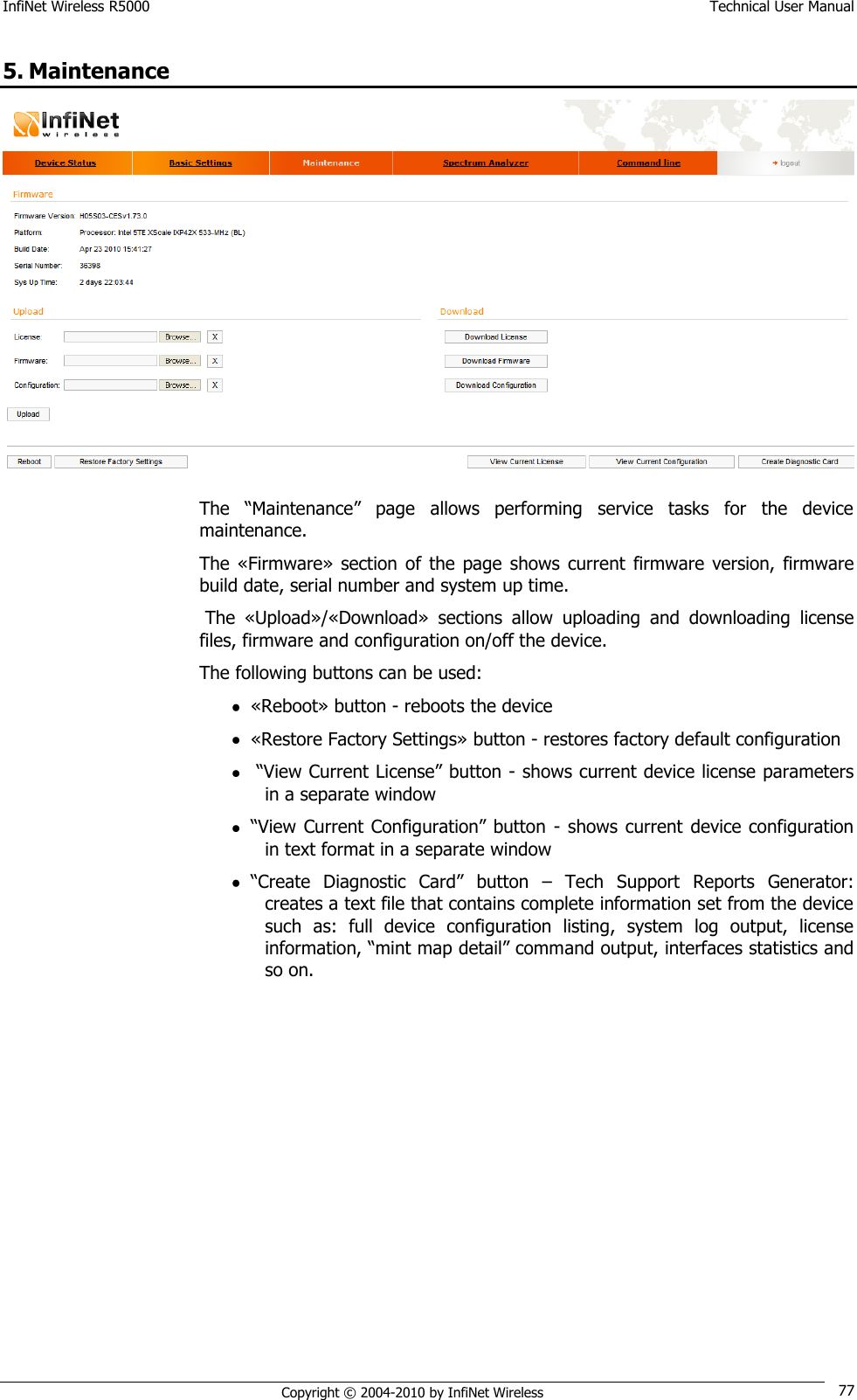 InfiNet Wireless R5000    Technical User Manual   Copyright © 2004-2010 by InfiNet Wireless 77 5. Maintenance  The  ―Maintenance‖  page  allows  performing  service  tasks  for  the  device maintenance. The «Firmware»  section  of  the page  shows  current  firmware  version,  firmware build date, serial number and system up time.  The  «Upload»/«Download»  sections  allow  uploading  and  downloading  license files, firmware and configuration on/off the device. The following buttons can be used:  «Reboot» button - reboots the device  «Restore Factory Settings» button - restores factory default configuration   ―View Current License‖ button - shows current device license parameters in a separate window  ―View Current Configuration‖ button  -  shows  current  device  configuration in text format in a separate window  ―Create  Diagnostic  Card‖  button  –  Tech  Support  Reports  Generator: creates a text file that contains complete information set from the device such  as:  full  device  configuration  listing,  system  log  output,  license information, ―mint map detail‖ command output, interfaces statistics and so on. 
