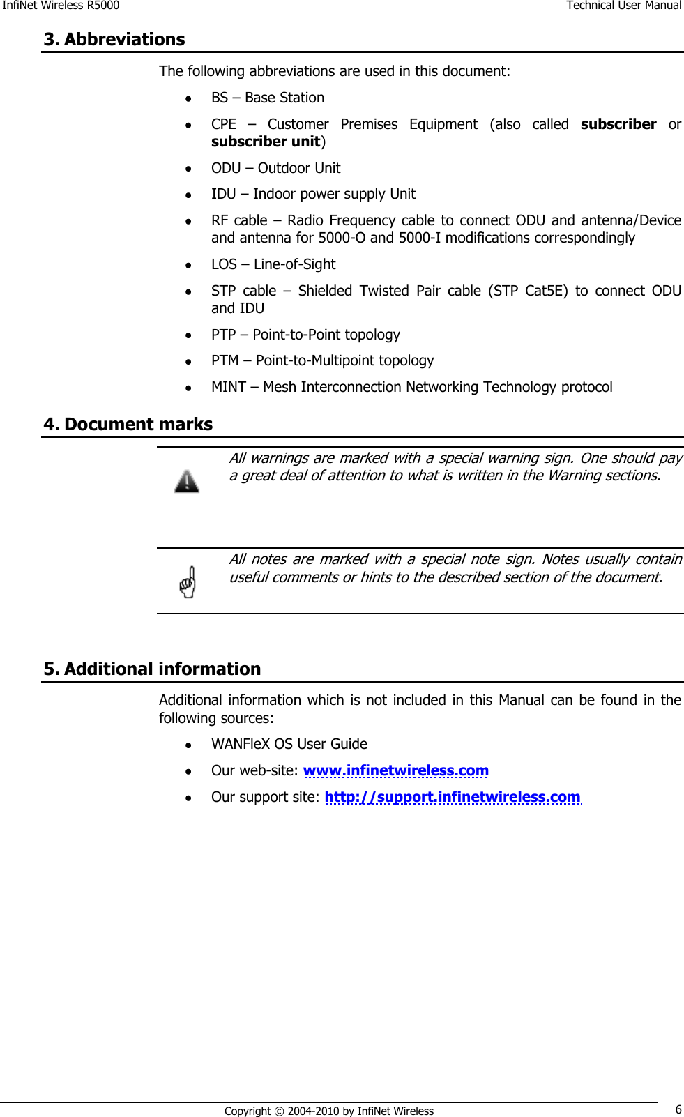 InfiNet Wireless R5000    Technical User Manual   Copyright © 2004-2010 by InfiNet Wireless 6 3. Abbreviations The following abbreviations are used in this document:  BS – Base Station  CPE  –  Customer  Premises  Equipment  (also  called  subscriber or subscriber unit)  ODU – Outdoor Unit  IDU – Indoor power supply Unit   RF cable  – Radio Frequency  cable to connect ODU and antenna/Device and antenna for 5000-O and 5000-I modifications correspondingly  LOS – Line-of-Sight  STP  cable  –  Shielded  Twisted  Pair  cable  (STP  Cat5E)  to  connect  ODU and IDU  PTP – Point-to-Point topology  PTM – Point-to-Multipoint topology  MINT – Mesh Interconnection Networking Technology protocol 4. Document marks   All warnings are marked with a special warning sign. One should pay a great deal of attention to what is written in the Warning sections.     All  notes  are  marked  with  a  special  note  sign.  Notes  usually  contain useful comments or hints to the described section of the document.   5. Additional information Additional information which is  not included in this Manual can  be  found in the following sources:  WANFleX OS User Guide  Our web-site: www.infinetwireless.com  Our support site: http://support.infinetwireless.com    