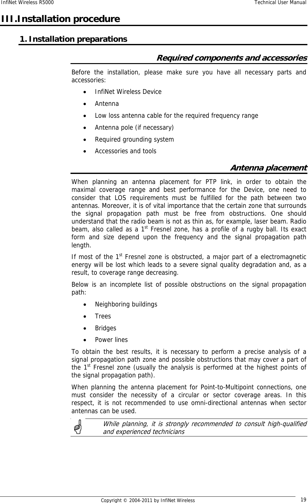 InfiNet Wireless R5000    Technical User Manual   Copyright © 2004-2011 by InfiNet Wireless  19III.Installation procedure 1. Installation preparations Required components and accessories Before the installation, please make sure you have all necessary parts and accessories: • InfiNet Wireless Device • Antenna • Low loss antenna cable for the required frequency range • Antenna pole (if necessary) • Required grounding system • Accessories and tools Antenna placement When planning an antenna placement for PTP link, in order to obtain the maximal coverage range and best performance for the Device, one need to consider that LOS requirements must be fulfilled for the path between two antennas. Moreover, it is of vital importance that the certain zone that surrounds the signal propagation path must be free from obstructions. One should understand that the radio beam is not as thin as, for example, laser beam. Radio beam, also called as a 1st Fresnel zone, has a profile of a rugby ball. Its exact form and size depend upon the frequency and the signal propagation path length. If most of the 1st Fresnel zone is obstructed, a major part of a electromagnetic energy will be lost which leads to a severe signal quality degradation and, as a result, to coverage range decreasing. Below is an incomplete list of possible obstructions on the signal propagation path: • Neighboring buildings • Trees • Bridges • Power lines To obtain the best results, it is necessary to perform a precise analysis of a signal propagation path zone and possible obstructions that may cover a part of the 1st Fresnel zone (usually the analysis is performed at the highest points of the signal propagation path). When planning the antenna placement for Point-to-Multipoint connections, one must consider the necessity of a circular or sector coverage areas. In this respect, it is not recommended to use omni-directional antennas when sector antennas can be used.    While planning, it is strongly recommended to consult high-qualified and experienced technicians     