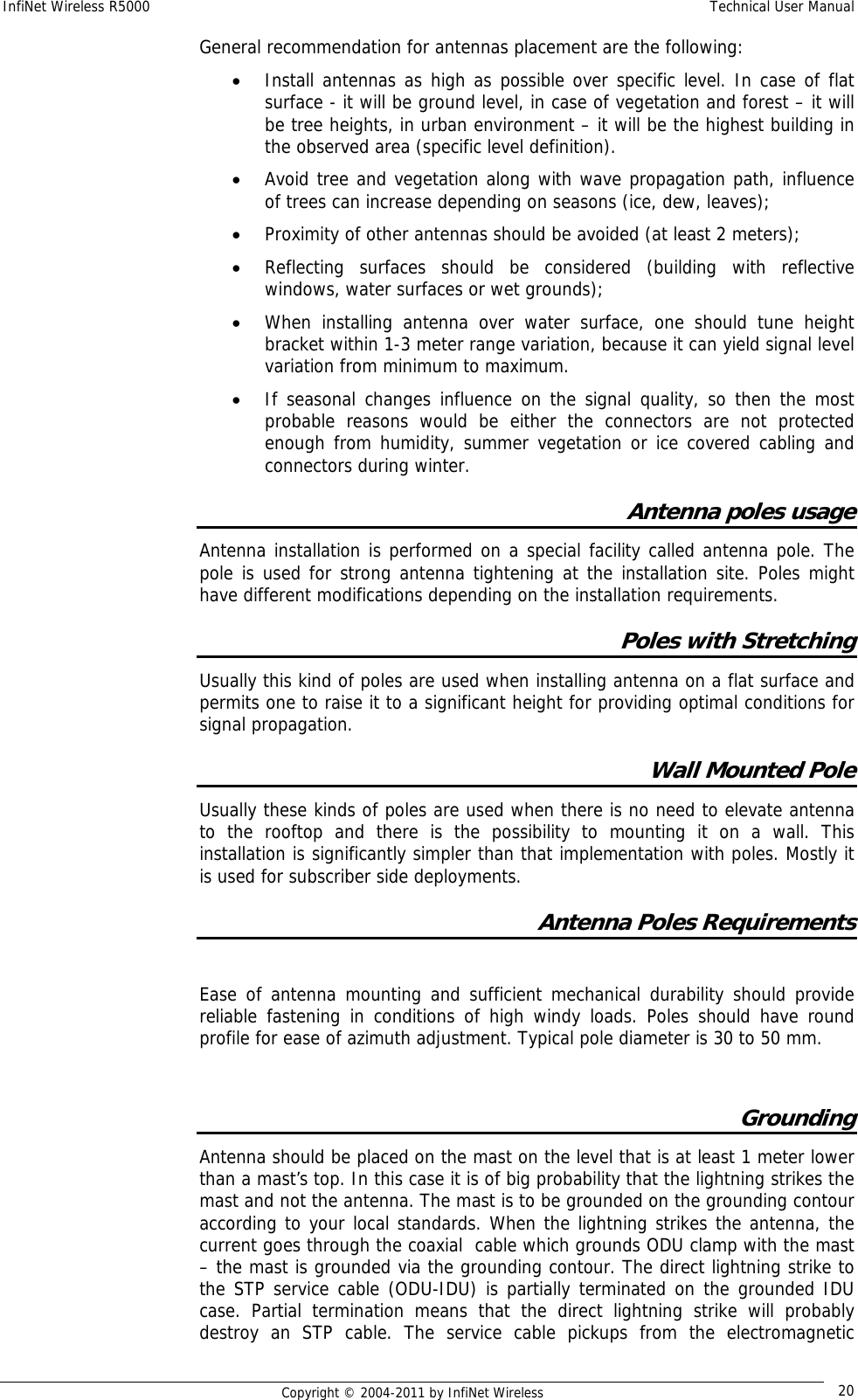 InfiNet Wireless R5000    Technical User Manual   Copyright © 2004-2011 by InfiNet Wireless  20General recommendation for antennas placement are the following: • Install antennas as high as possible over specific level. In case of flat surface - it will be ground level, in case of vegetation and forest – it will be tree heights, in urban environment – it will be the highest building in the observed area (specific level definition). • Avoid tree and vegetation along with wave propagation path, influence of trees can increase depending on seasons (ice, dew, leaves); • Proximity of other antennas should be avoided (at least 2 meters); • Reflecting surfaces should be considered (building with reflective windows, water surfaces or wet grounds); • When installing antenna over water surface, one should tune height bracket within 1-3 meter range variation, because it can yield signal level variation from minimum to maximum.  • If seasonal changes influence on the signal quality, so then the most probable reasons would be either the connectors are not protected enough from humidity, summer vegetation or ice covered cabling and connectors during winter. Antenna poles usage Antenna installation is performed on a special facility called antenna pole. The pole is used for strong antenna tightening at the installation site. Poles might have different modifications depending on the installation requirements. Poles with Stretching Usually this kind of poles are used when installing antenna on a flat surface and permits one to raise it to a significant height for providing optimal conditions for signal propagation. Wall Mounted Pole Usually these kinds of poles are used when there is no need to elevate antenna to the rooftop and there is the possibility to mounting it on a wall. This installation is significantly simpler than that implementation with poles. Mostly it is used for subscriber side deployments. Antenna Poles Requirements  Ease of antenna mounting and sufficient mechanical durability should provide reliable fastening in conditions of high windy loads. Poles should have round profile for ease of azimuth adjustment. Typical pole diameter is 30 to 50 mm.  Grounding  Antenna should be placed on the mast on the level that is at least 1 meter lower than a mast’s top. In this case it is of big probability that the lightning strikes the mast and not the antenna. The mast is to be grounded on the grounding contour according to your local standards. When the lightning strikes the antenna, the current goes through the coaxial  cable which grounds ODU clamp with the mast – the mast is grounded via the grounding contour. The direct lightning strike to the STP service cable (ODU-IDU) is partially terminated on the grounded IDU case. Partial termination means that the direct lightning strike will probably destroy an STP cable. The service cable pickups from the electromagnetic 