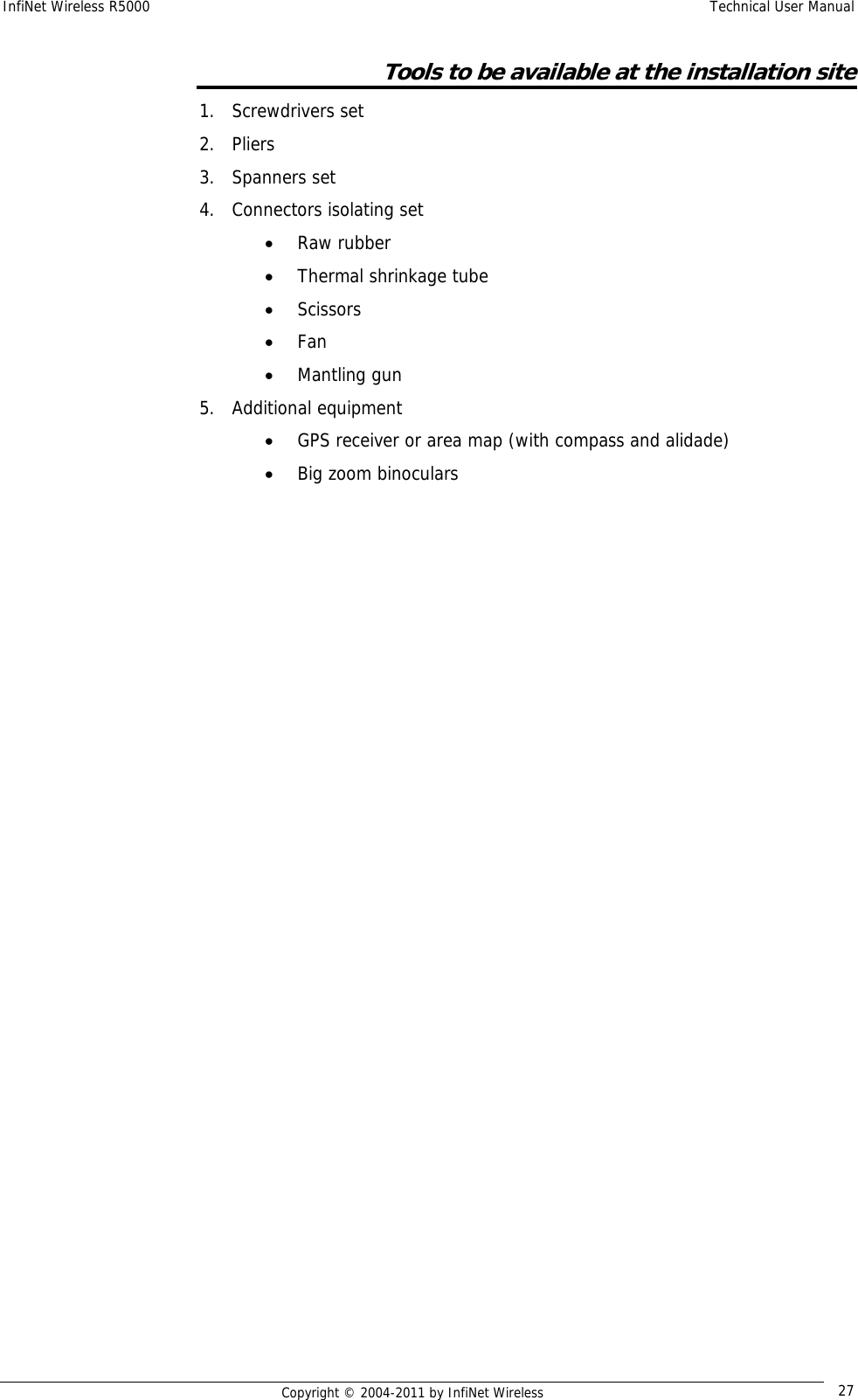 InfiNet Wireless R5000    Technical User Manual   Copyright © 2004-2011 by InfiNet Wireless  27Tools to be available at the installation site 1. Screwdrivers set 2. Pliers 3. Spanners set 4. Connectors isolating set • Raw rubber • Thermal shrinkage tube • Scissors • Fan • Mantling gun 5. Additional equipment • GPS receiver or area map (with compass and alidade) • Big zoom binoculars   