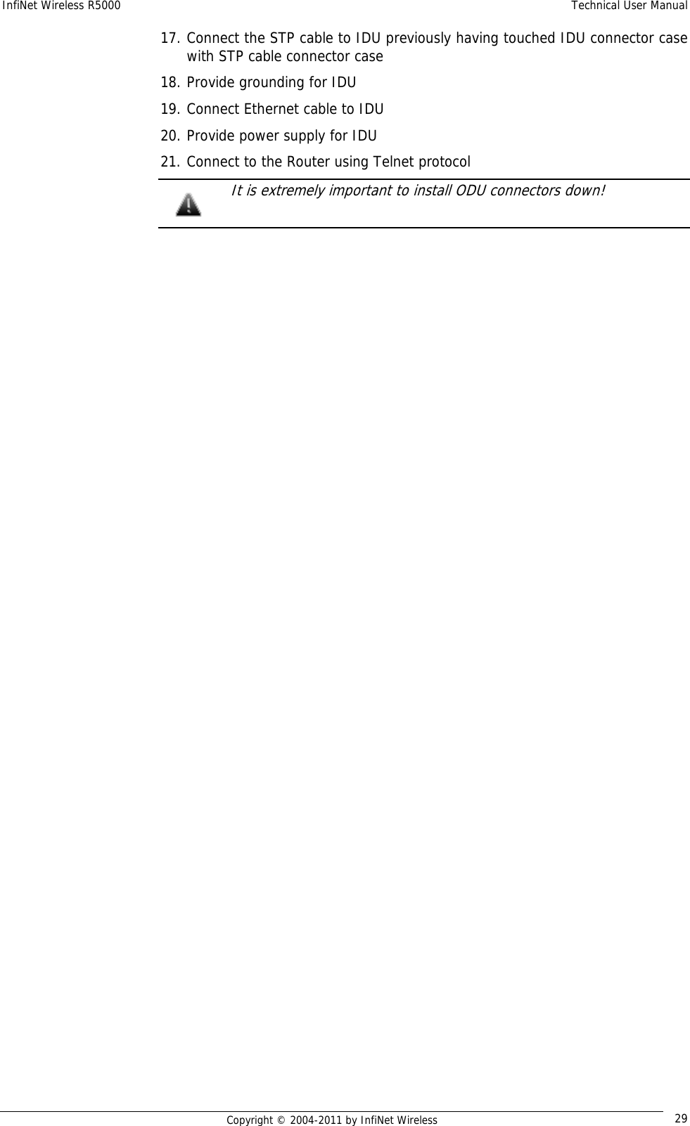 InfiNet Wireless R5000    Technical User Manual   Copyright © 2004-2011 by InfiNet Wireless  2917. Connect the STP cable to IDU previously having touched IDU connector case with STP cable connector case 18. Provide grounding for IDU 19. Connect Ethernet cable to IDU 20. Provide power supply for IDU 21. Connect to the Router using Telnet protocol   It is extremely important to install ODU connectors down!  