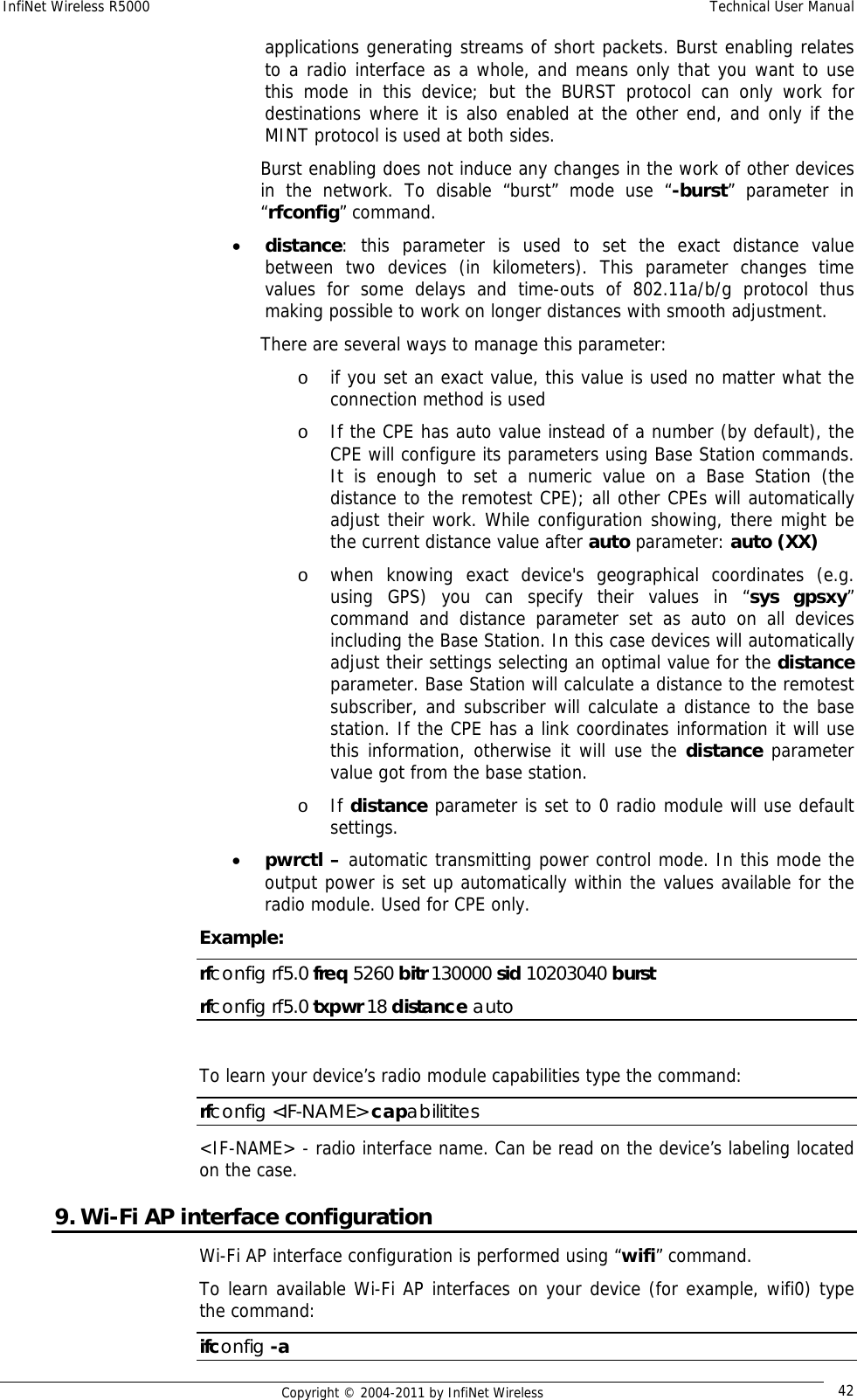 InfiNet Wireless R5000    Technical User Manual   Copyright © 2004-2011 by InfiNet Wireless  42applications generating streams of short packets. Burst enabling relates to a radio interface as a whole, and means only that you want to use this mode in this device; but the BURST protocol can only work for destinations where it is also enabled at the other end, and only if the MINT protocol is used at both sides. Burst enabling does not induce any changes in the work of other devices in the network. To disable “burst” mode use “-burst” parameter in “rfconfig” command. • distance: this parameter is used to set the exact distance value between two devices (in kilometers). This parameter changes time values for some delays and time-outs of 802.11a/b/g protocol thus making possible to work on longer distances with smooth adjustment.  There are several ways to manage this parameter: o if you set an exact value, this value is used no matter what the connection method is used  o If the CPE has auto value instead of a number (by default), the CPE will configure its parameters using Base Station commands. It is enough to set a numeric value on a Base Station (the distance to the remotest CPE); all other CPEs will automatically adjust their work. While configuration showing, there might be the current distance value after auto parameter: auto (XX)  o when knowing exact device&apos;s geographical coordinates (e.g. using GPS) you can specify their values in “sys gpsxy” command and distance parameter set as auto on all devices including the Base Station. In this case devices will automatically adjust their settings selecting an optimal value for the distance parameter. Base Station will calculate a distance to the remotest subscriber, and subscriber will calculate a distance to the base station. If the CPE has a link coordinates information it will use this information, otherwise it will use the distance parameter value got from the base station.  o If distance parameter is set to 0 radio module will use default settings. • pwrctl – automatic transmitting power control mode. In this mode the output power is set up automatically within the values available for the radio module. Used for CPE only. Example: rfconfig rf5.0 freq 5260 bitr 130000 sid 10203040 burst rfconfig rf5.0 txpwr 18 distance auto  To learn your device’s radio module capabilities type the command: rfconfig &lt;IF-NAME&gt; capabilitites &lt;IF-NAME&gt; - radio interface name. Can be read on the device’s labeling located on the case. 9. Wi-Fi AP interface configuration Wi-Fi AP interface configuration is performed using “wifi” command. To learn available Wi-Fi AP interfaces on your device (for example, wifi0) type the command:  ifconfig -a 