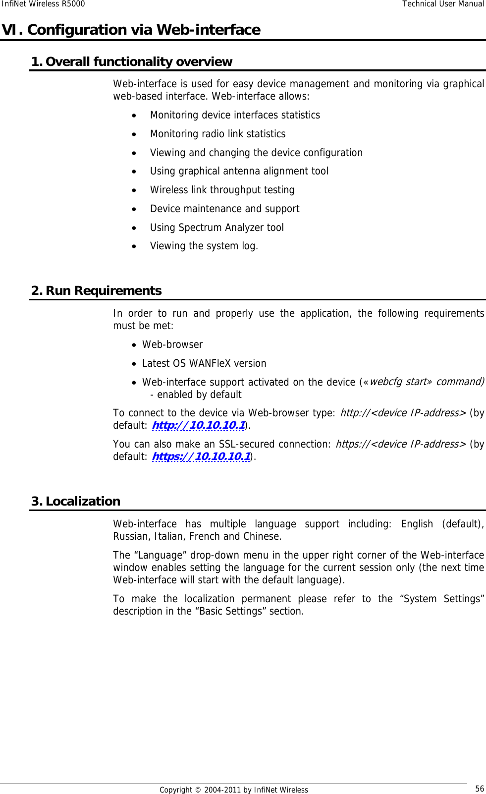 InfiNet Wireless R5000    Technical User Manual   Copyright © 2004-2011 by InfiNet Wireless  56VI. Configuration via Web-interface 1. Overall functionality overview Web-interface is used for easy device management and monitoring via graphical web-based interface. Web-interface allows: • Monitoring device interfaces statistics • Monitoring radio link statistics • Viewing and changing the device configuration • Using graphical antenna alignment tool • Wireless link throughput testing • Device maintenance and support • Using Spectrum Analyzer tool • Viewing the system log.  2. Run Requirements In order to run and properly use the application, the following requirements must be met: • Web-browser • Latest OS WANFleX version • Web-interface support activated on the device («webcfg start» command) - enabled by default To connect to the device via Web-browser type: http://&lt;device IP-address&gt; (by default: http://10.10.10.1). You can also make an SSL-secured connection: https://&lt;device IP-address&gt; (by default: https://10.10.10.1).  3. Localization Web-interface has multiple language support including: English (default), Russian, Italian, French and Chinese. The “Language” drop-down menu in the upper right corner of the Web-interface window enables setting the language for the current session only (the next time Web-interface will start with the default language). To make the localization permanent please refer to the “System Settings” description in the “Basic Settings” section. 