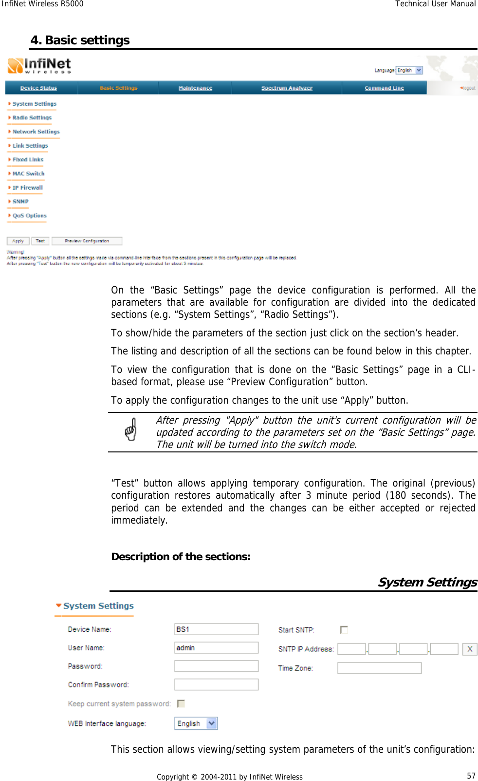 InfiNet Wireless R5000    Technical User Manual   Copyright © 2004-2011 by InfiNet Wireless  574. Basic settings  On the “Basic Settings” page the device configuration is performed. All the parameters that are available for configuration are divided into the dedicated sections (e.g. “System Settings”, “Radio Settings”). To show/hide the parameters of the section just click on the section’s header. The listing and description of all the sections can be found below in this chapter. To view the configuration that is done on the “Basic Settings” page in a CLI-based format, please use “Preview Configuration” button. To apply the configuration changes to the unit use “Apply” button.   After pressing &quot;Apply&quot; button the unit&apos;s current configuration will be updated according to the parameters set on the “Basic Settings” page. The unit will be turned into the switch mode.  “Test” button allows applying temporary configuration. The original (previous) configuration restores automatically after 3 minute period (180 seconds). The period can be extended and the changes can be either accepted or rejected immediately.  Description of the sections: System Settings  This section allows viewing/setting system parameters of the unit’s configuration: 