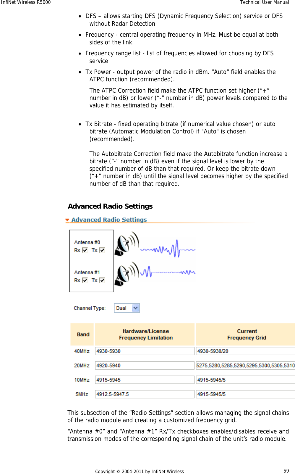 InfiNet Wireless R5000    Technical User Manual   Copyright © 2004-2011 by InfiNet Wireless  59• DFS – allows starting DFS (Dynamic Frequency Selection) service or DFS without Radar Detection • Frequency - central operating frequency in MHz. Must be equal at both sides of the link. • Frequency range list - list of frequencies allowed for choosing by DFS service • Tx Power - output power of the radio in dBm. “Auto” field enables the ATPC function (recommended).  The ATPC Correction field make the ATPC function set higher (“+” number in dB) or lower (“-” number in dB) power levels compared to the value it has estimated by itself.  • Tx Bitrate - fixed operating bitrate (if numerical value chosen) or auto bitrate (Automatic Modulation Control) if &quot;Auto&quot; is chosen (recommended).   The Autobitrate Correction field make the Autobitrate function increase a bitrate (“-” number in dB) even if the signal level is lower by the specified number of dB than that required. Or keep the bitrate down (“+” number in dB) until the signal level becomes higher by the specified number of dB than that required.  Advanced Radio Settings  This subsection of the “Radio Settings” section allows managing the signal chains of the radio module and creating a customized frequency grid. “Antenna #0” and “Antenna #1” Rx/Tx checkboxes enables/disables receive and transmission modes of the corresponding signal chain of the unit’s radio module. 