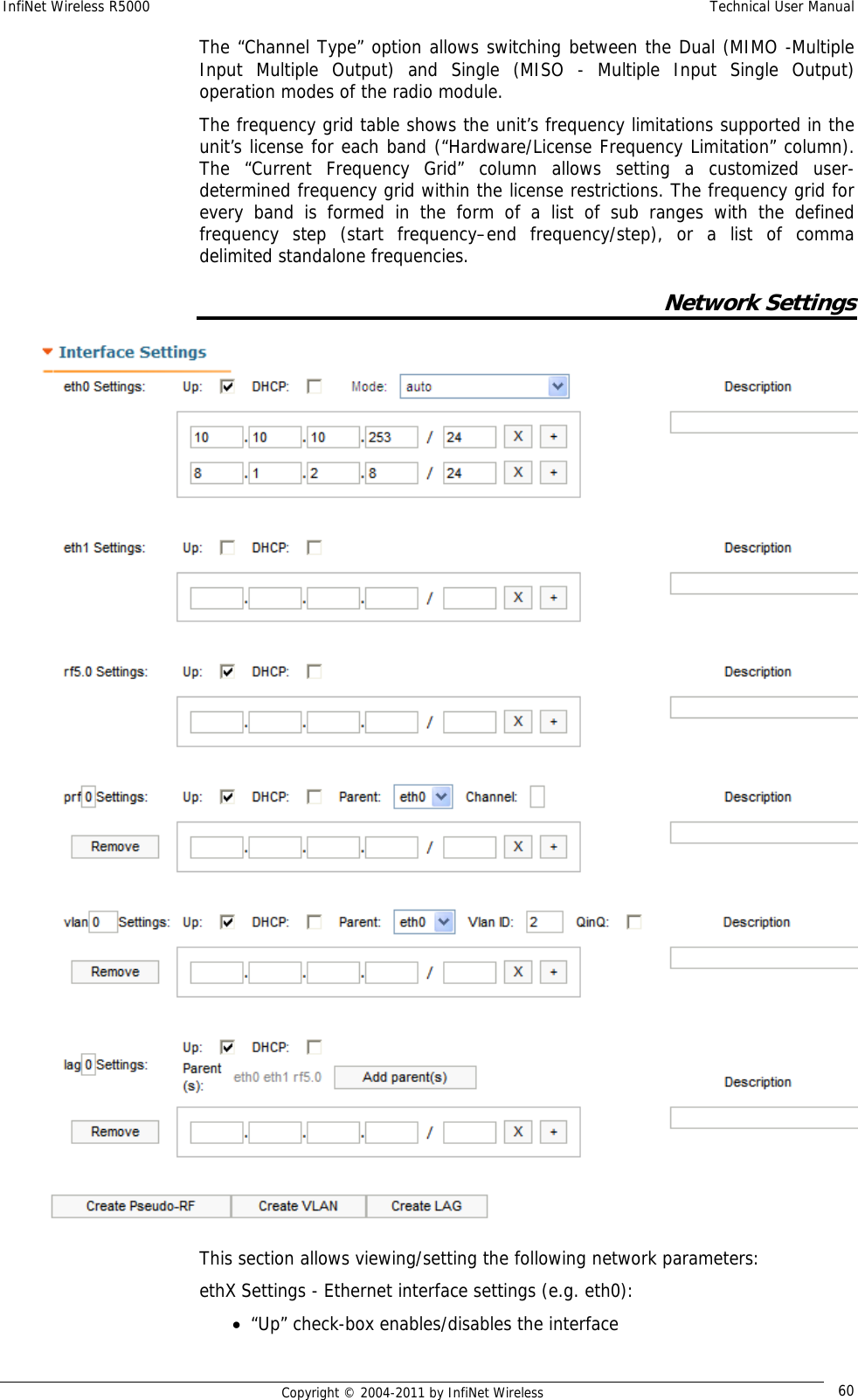 InfiNet Wireless R5000    Technical User Manual   Copyright © 2004-2011 by InfiNet Wireless  60The “Channel Type” option allows switching between the Dual (MIMO -Multiple Input Multiple Output) and Single (MISO - Multiple Input Single Output) operation modes of the radio module. The frequency grid table shows the unit’s frequency limitations supported in the unit’s license for each band (“Hardware/License Frequency Limitation” column). The “Current Frequency Grid” column allows setting a customized user-determined frequency grid within the license restrictions. The frequency grid for every band is formed in the form of a list of sub ranges with the defined frequency step (start frequency–end frequency/step), or a list of comma delimited standalone frequencies. Network Settings  This section allows viewing/setting the following network parameters: ethX Settings - Ethernet interface settings (e.g. eth0): • “Up” check-box enables/disables the interface 