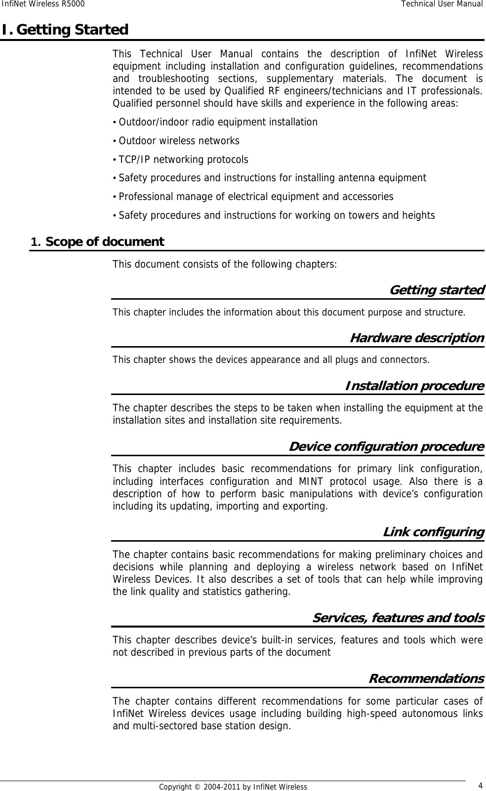 InfiNet Wireless R5000    Technical User Manual   Copyright © 2004-2011 by InfiNet Wireless  4I. Getting Started This Technical User Manual contains the description of InfiNet Wireless equipment including installation and configuration guidelines, recommendations and troubleshooting sections, supplementary materials. The document is intended to be used by Qualified RF engineers/technicians and IT professionals. Qualified personnel should have skills and experience in the following areas: • Outdoor/indoor radio equipment installation • Outdoor wireless networks • TCP/IP networking protocols • Safety procedures and instructions for installing antenna equipment • Professional manage of electrical equipment and accessories • Safety procedures and instructions for working on towers and heights 1. Scope of document This document consists of the following chapters: Getting started This chapter includes the information about this document purpose and structure. Hardware description This chapter shows the devices appearance and all plugs and connectors. Installation procedure  The chapter describes the steps to be taken when installing the equipment at the installation sites and installation site requirements. Device configuration procedure This chapter includes basic recommendations for primary link configuration, including interfaces configuration and MINT protocol usage. Also there is a description of how to perform basic manipulations with device’s configuration including its updating, importing and exporting. Link configuring The chapter contains basic recommendations for making preliminary choices and decisions while planning and deploying a wireless network based on InfiNet Wireless Devices. It also describes a set of tools that can help while improving the link quality and statistics gathering. Services, features and tools This chapter describes device’s built-in services, features and tools which were not described in previous parts of the document Recommendations The chapter contains different recommendations for some particular cases of InfiNet Wireless devices usage including building high-speed autonomous links and multi-sectored base station design. 