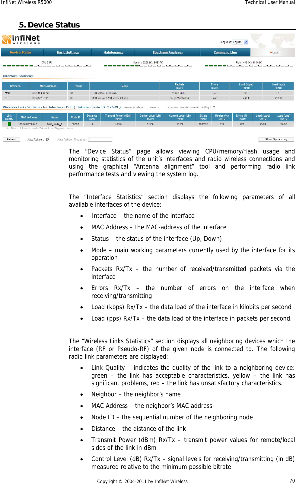 InfiNet Wireless R5000    Technical User Manual   Copyright © 2004-2011 by InfiNet Wireless  705. Device Status  The “Device Status” page allows viewing CPU/memory/flash usage and monitoring statistics of the unit’s interfaces and radio wireless connections and using the graphical “Antenna alignment” tool and performing radio link performance tests and viewing the system log.  The “Interface Statistics” section displays the following parameters of all available interfaces of the device: • Interface – the name of the interface • MAC Address – the MAC-address of the interface • Status – the status of the interface (Up, Down) • Mode – main working parameters currently used by the interface for its operation • Packets Rx/Tx – the number of received/transmitted packets via the interface • Errors Rx/Tx – the number of errors on the interface when receiving/transmitting • Load (kbps) Rx/Tx – the data load of the interface in kilobits per second • Load (pps) Rx/Tx – the data load of the interface in packets per second.  The “Wireless Links Statistics” section displays all neighboring devices which the interface (RF or Pseudo-RF) of the given node is connected to. The following radio link parameters are displayed: • Link Quality – indicates the quality of the link to a neighboring device: green – the link has acceptable characteristics, yellow – the link has significant problems, red – the link has unsatisfactory characteristics. • Neighbor – the neighbor’s name • MAC Address – the neighbor’s MAC address • Node ID – the sequential number of the neighboring node • Distance – the distance of the link • Transmit Power (dBm) Rx/Tx – transmit power values for remote/local sides of the link in dBm • Control Level (dB) Rx/Tx – signal levels for receiving/transmitting (in dB) measured relative to the minimum possible bitrate 