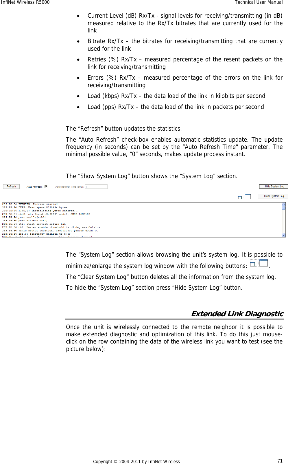 InfiNet Wireless R5000    Technical User Manual   Copyright © 2004-2011 by InfiNet Wireless  71• Current Level (dB) Rx/Tx - signal levels for receiving/transmitting (in dB) measured relative to the Rx/Tx bitrates that are currently used for the link • Bitrate Rx/Tx – the bitrates for receiving/transmitting that are currently used for the link • Retries (%) Rx/Tx – measured percentage of the resent packets on the link for receiving/transmitting  • Errors (%) Rx/Tx – measured percentage of the errors on the link for receiving/transmitting • Load (kbps) Rx/Tx – the data load of the link in kilobits per second • Load (pps) Rx/Tx – the data load of the link in packets per second  The “Refresh” button updates the statistics. The “Auto Refresh” check-box enables automatic statistics update. The update frequency (in seconds) can be set by the “Auto Refresh Time” parameter. The minimal possible value, “0” seconds, makes update process instant.  The “Show System Log” button shows the “System Log” section.  The “System Log” section allows browsing the unit’s system log. It is possible to minimize/enlarge the system log window with the following buttons:  .  The “Clear System Log” button deletes all the information from the system log. To hide the “System Log” section press “Hide System Log” button.  Extended Link Diagnostic Once the unit is wirelessly connected to the remote neighbor it is possible to make extended diagnostic and optimization of this link. To do this just mouse-click on the row containing the data of the wireless link you want to test (see the picture below):  