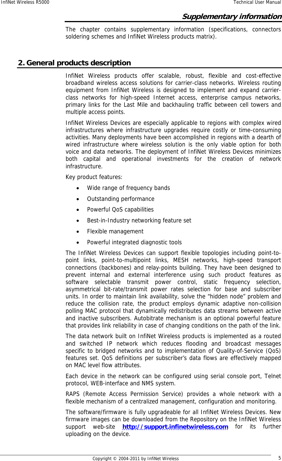 InfiNet Wireless R5000    Technical User Manual   Copyright © 2004-2011 by InfiNet Wireless  5Supplementary information The chapter contains supplementary information (specifications, connectors soldering schemes and InfiNet Wireless products matrix).  2. General products description InfiNet Wireless products offer scalable, robust, flexible and cost-effective broadband wireless access solutions for carrier-class networks. Wireless routing equipment from InfiNet Wireless is designed to implement and expand carrier-class networks for high-speed Internet access, enterprise campus networks, primary links for the Last Mile and backhauling traffic between cell towers and multiple access points.  InfiNet Wireless Devices are especially applicable to regions with complex wired infrastructures where infrastructure upgrades require costly or time-consuming activities. Many deployments have been accomplished in regions with a dearth of wired infrastructure where wireless solution is the only viable option for both voice and data networks. The deployment of InfiNet Wireless Devices minimizes both capital and operational investments for the creation of network infrastructure. Key product features:  • Wide range of frequency bands  • Outstanding performance • Powerful QoS capabilities  • Best-in-Industry networking feature set  • Flexible management  • Powerful integrated diagnostic tools   The InfiNet Wireless Devices can support flexible topologies including point-to-point links, point-to-multipoint links, MESH networks, high-speed transport connections (backbones) and relay-points building. They have been designed to prevent internal and external interference using such product features as software selectable transmit power control, static frequency selection, asymmetrical bit-rate/transmit power rates selection for base and subscriber units. In order to maintain link availability, solve the “hidden node” problem and reduce the collision rate, the product employs dynamic adaptive non-collision polling MAC protocol that dynamically redistributes data streams between active and inactive subscribers. Autobitrate mechanism is an optional powerful feature that provides link reliability in case of changing conditions on the path of the link. The data network built on InfiNet Wireless products is implemented as a routed and switched IP network which reduces flooding and broadcast messages specific to bridged networks and to implementation of Quality-of-Service (QoS) features set. QoS definitions per subscriber’s data flows are effectively mapped on MAC level flow attributes. Each device in the network can be configured using serial console port, Telnet protocol, WEB-interface and NMS system. RAPS (Remote Access Permission Service) provides a whole network with a flexible mechanism of a centralized management, configuration and monitoring. The software/firmware is fully upgradeable for all InfiNet Wireless Devices. New firmware images can be downloaded from the Repository on the InfiNet Wireless support web-site http://support.infinetwireless.com for its further uploading on the device. 