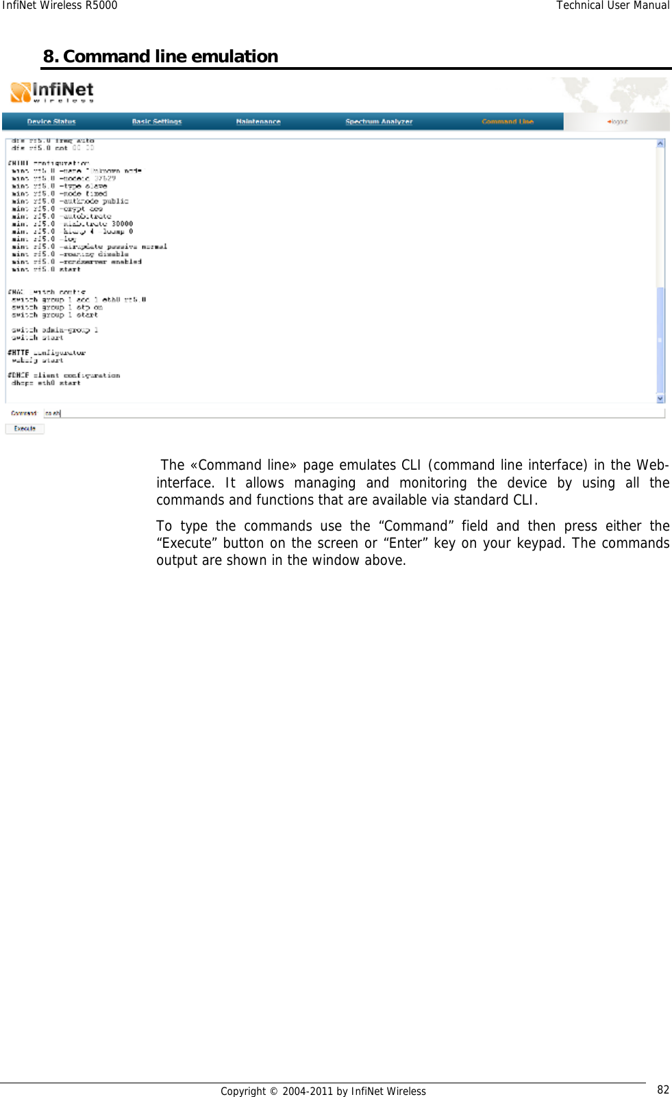 InfiNet Wireless R5000    Technical User Manual   Copyright © 2004-2011 by InfiNet Wireless  828. Command line emulation   The «Command line» page emulates CLI (command line interface) in the Web-interface. It allows managing and monitoring the device by using all the commands and functions that are available via standard CLI. To type the commands use the “Command” field and then press either the “Execute” button on the screen or “Enter” key on your keypad. The commands output are shown in the window above. 