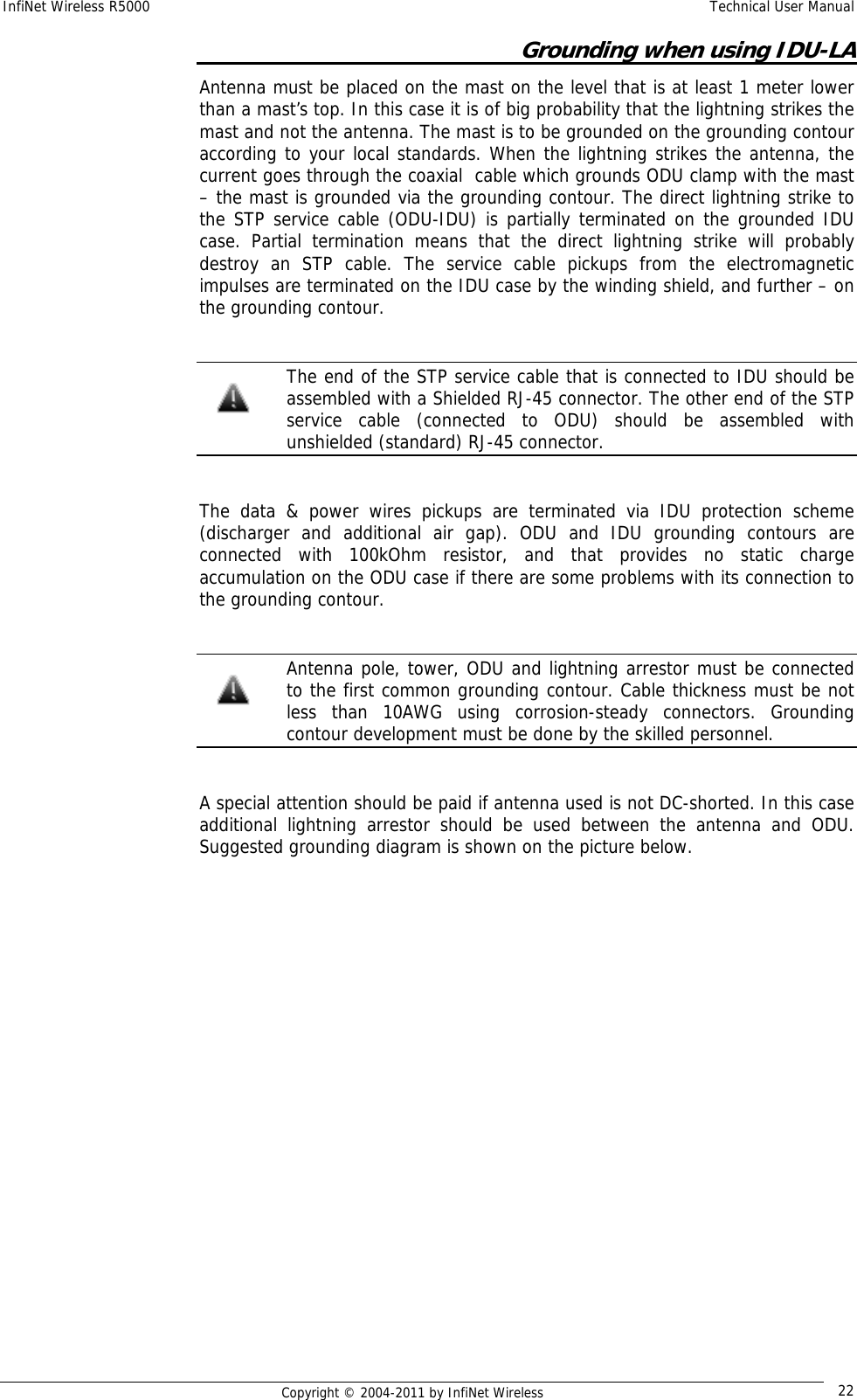 InfiNet Wireless R5000    Technical User Manual   Copyright © 2004-2011 by InfiNet Wireless  22Grounding when using IDU-LA  Antenna must be placed on the mast on the level that is at least 1 meter lower than a mast’s top. In this case it is of big probability that the lightning strikes the mast and not the antenna. The mast is to be grounded on the grounding contour according to your local standards. When the lightning strikes the antenna, the current goes through the coaxial  cable which grounds ODU clamp with the mast – the mast is grounded via the grounding contour. The direct lightning strike to the STP service cable (ODU-IDU) is partially terminated on the grounded IDU case. Partial termination means that the direct lightning strike will probably destroy an STP cable. The service cable pickups from the electromagnetic impulses are terminated on the IDU case by the winding shield, and further – on the grounding contour.     The end of the STP service cable that is connected to IDU should be assembled with a Shielded RJ-45 connector. The other end of the STP service cable (connected to ODU) should be assembled with unshielded (standard) RJ-45 connector.  The data &amp; power wires pickups are terminated via IDU protection scheme (discharger and additional air gap). ODU and IDU grounding contours are connected with 100kOhm resistor, and that provides no static charge accumulation on the ODU case if there are some problems with its connection to the grounding contour.    Antenna pole, tower, ODU and lightning arrestor must be connected to the first common grounding contour. Cable thickness must be not less than 10AWG using corrosion-steady connectors. Grounding contour development must be done by the skilled personnel.   A special attention should be paid if antenna used is not DC-shorted. In this case additional lightning arrestor should be used between the antenna and ODU. Suggested grounding diagram is shown on the picture below. 