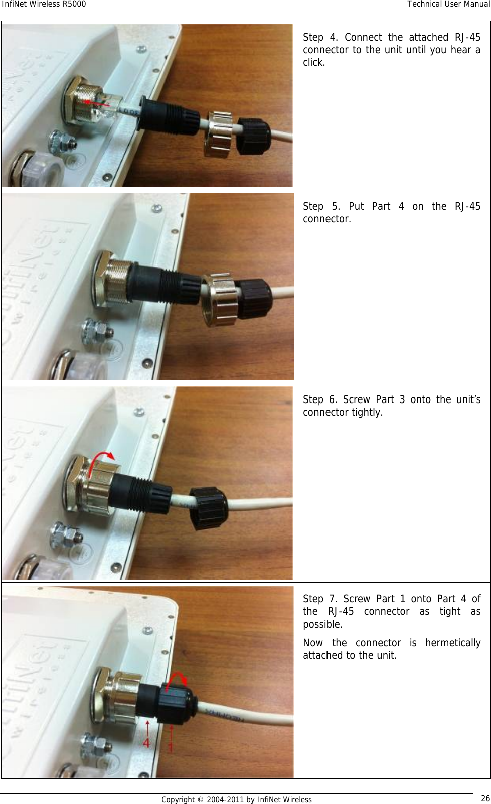 InfiNet Wireless R5000    Technical User Manual   Copyright © 2004-2011 by InfiNet Wireless  26Step 4. Connect the attached RJ-45 connector to the unit until you hear a click. Step 5. Put Part 4 on the RJ-45 connector. Step 6. Screw Part 3 onto the unit’s connector tightly. Step 7. Screw Part 1 onto Part 4 of the RJ-45 connector as tight as possible. Now the connector is hermetically attached to the unit. 