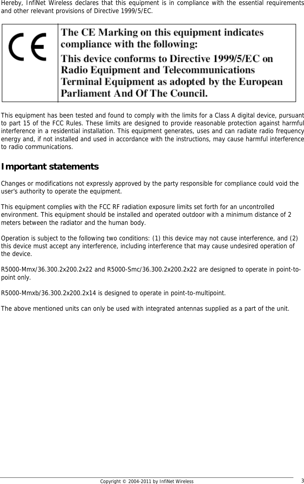   Copyright © 2004-2011 by InfiNet Wireless  3Hereby, InfiNet Wireless declares that this equipment is in compliance with the essential requirements and other relevant provisions of Directive 1999/5/EC.    This equipment has been tested and found to comply with the limits for a Class A digital device, pursuant to part 15 of the FCC Rules. These limits are designed to provide reasonable protection against harmful interference in a residential installation. This equipment generates, uses and can radiate radio frequency energy and, if not installed and used in accordance with the instructions, may cause harmful interference to radio communications.  Important statements  Changes or modifications not expressly approved by the party responsible for compliance could void the user‘s authority to operate the equipment.   This equipment complies with the FCC RF radiation exposure limits set forth for an uncontrolled environment. This equipment should be installed and operated outdoor with a minimum distance of 2 meters between the radiator and the human body.   Operation is subject to the following two conditions: (1) this device may not cause interference, and (2) this device must accept any interference, including interference that may cause undesired operation of the device.   R5000-Mmx/36.300.2x200.2x22 and R5000-Smc/36.300.2x200.2x22 are designed to operate in point-to-point only.  R5000-Mmxb/36.300.2x200.2x14 is designed to operate in point-to-multipoint.  The above mentioned units can only be used with integrated antennas supplied as a part of the unit.  