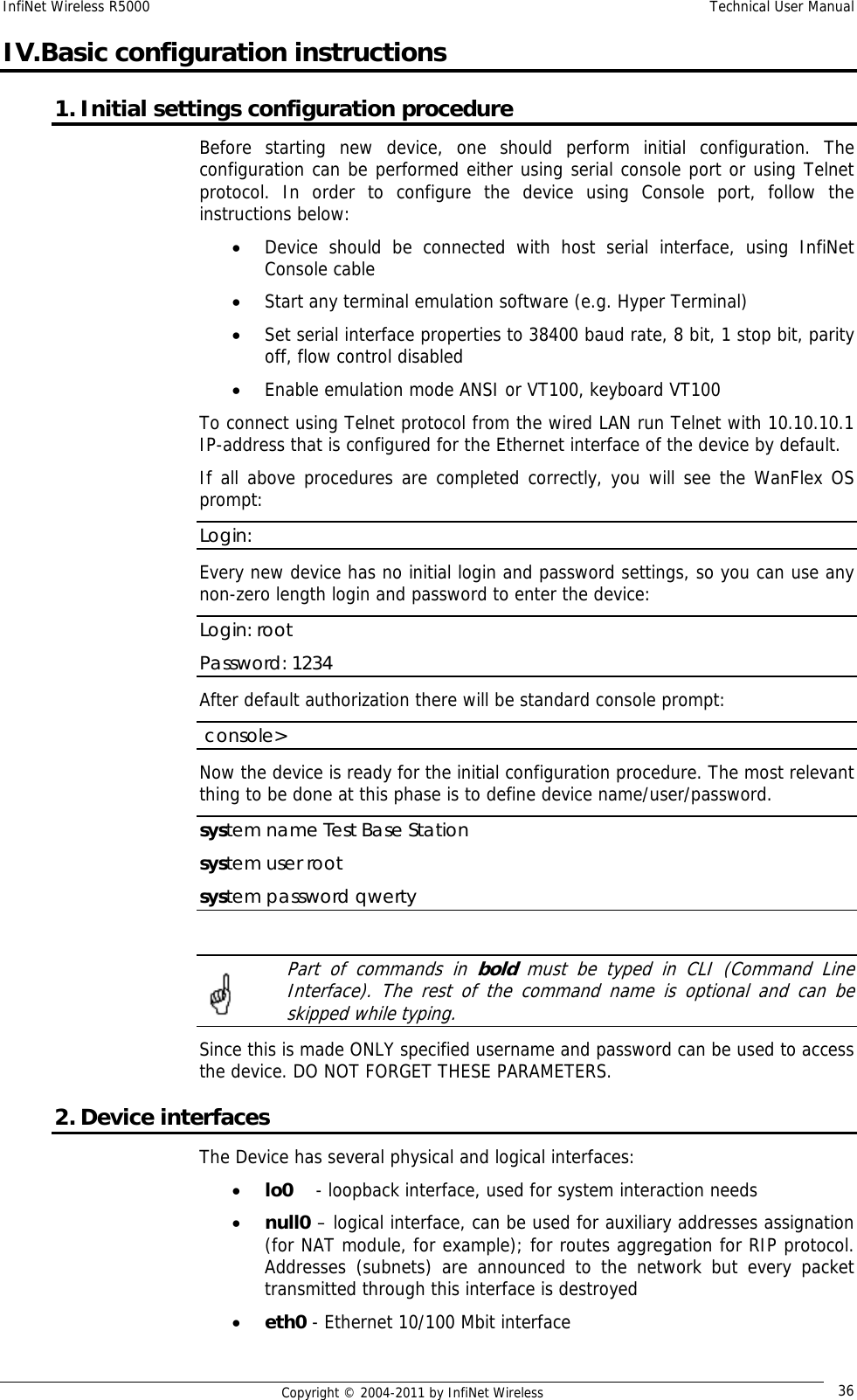 InfiNet Wireless R5000    Technical User Manual   Copyright © 2004-2011 by InfiNet Wireless  36IV.Basic configuration instructions 1. Initial settings configuration procedure  Before starting new device, one should perform initial configuration. The configuration can be performed either using serial console port or using Telnet protocol. In order to configure the device using Console port, follow the instructions below:  • Device should be connected with host serial interface, using InfiNet Console cable • Start any terminal emulation software (e.g. Hyper Terminal)  • Set serial interface properties to 38400 baud rate, 8 bit, 1 stop bit, parity off, flow control disabled  • Enable emulation mode ANSI or VT100, keyboard VT100 To connect using Telnet protocol from the wired LAN run Telnet with 10.10.10.1 IP-address that is configured for the Ethernet interface of the device by default. If all above procedures are completed correctly, you will see the WanFlex OS prompt: Login: Every new device has no initial login and password settings, so you can use any non-zero length login and password to enter the device: Login: root Password: 1234 After default authorization there will be standard console prompt:   console&gt; Now the device is ready for the initial configuration procedure. The most relevant thing to be done at this phase is to define device name/user/password.  system name Test Base Station system user root system password qwerty    Part of commands in bold  must be typed in CLI (Command Line Interface). The rest of the command name is optional and can be skipped while typing. Since this is made ONLY specified username and password can be used to access the device. DO NOT FORGET THESE PARAMETERS. 2. Device interfaces The Device has several physical and logical interfaces: • lo0    - loopback interface, used for system interaction needs • null0 – logical interface, can be used for auxiliary addresses assignation (for NAT module, for example); for routes aggregation for RIP protocol. Addresses (subnets) are announced to the network but every packet transmitted through this interface is destroyed • eth0 - Ethernet 10/100 Mbit interface 