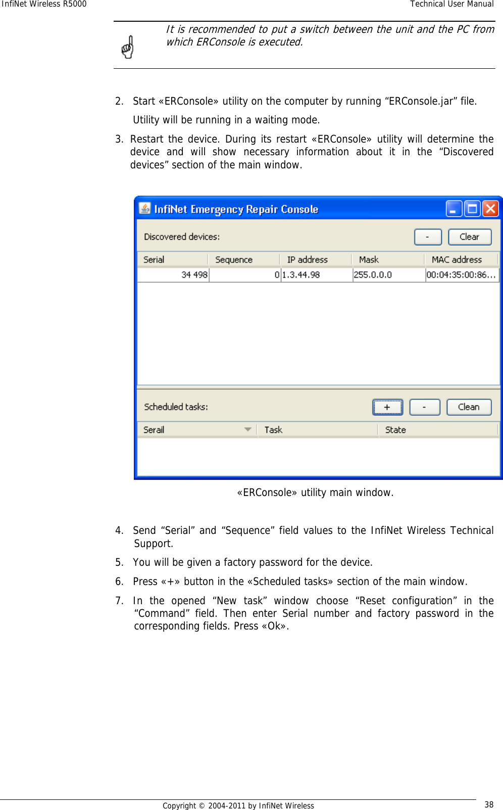 InfiNet Wireless R5000    Technical User Manual   Copyright © 2004-2011 by InfiNet Wireless  38  It is recommended to put a switch between the unit and the PC from which ERConsole is executed.   2. Start «ERConsole» utility on the computer by running “ERConsole.jar” file. Utility will be running in a waiting mode. 3. Restart the device. During its restart «ERConsole» utility will determine the device and will show necessary information about it in the “Discovered devices” section of the main window.     «ERConsole» utility main window.  4. Send “Serial” and “Sequence” field values to the InfiNet Wireless Technical Support. 5. You will be given a factory password for the device. 6. Press «+» button in the «Scheduled tasks» section of the main window. 7. In the opened “New task” window choose “Reset configuration” in the “Command” field. Then enter Serial number and factory password in the corresponding fields. Press «Ok».  