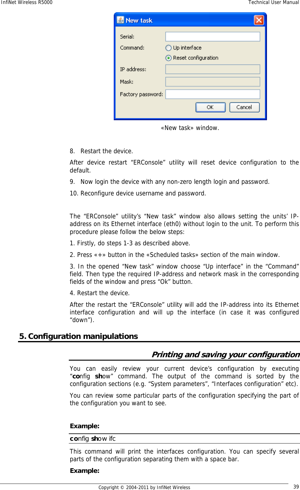 InfiNet Wireless R5000    Technical User Manual   Copyright © 2004-2011 by InfiNet Wireless  39 «New task» window.  8. Restart the device. After device restart “ERConsole” utility will reset device configuration to the default. 9. Now login the device with any non-zero length login and password. 10. Reconfigure device username and password.  The “ERConsole” utility’s “New task” window also allows setting the units’ IP-address on its Ethernet interface (eth0) without login to the unit. To perform this procedure please follow the below steps: 1. Firstly, do steps 1-3 as described above. 2. Press «+» button in the «Scheduled tasks» section of the main window. 3. In the opened “New task” window choose “Up interface” in the “Command” field. Then type the required IP-address and network mask in the corresponding fields of the window and press “Ok” button. 4. Restart the device. After the restart the “ERConsole” utility will add the IP-address into its Ethernet interface configuration and will up the interface (in case it was configured “down”). 5. Configuration manipulations Printing and saving your configuration You can easily review your current device’s configuration  by  executing        “config  show” command. The output of the command is sorted by the configuration sections (e.g. “System parameters”, “Interfaces configuration” etc).  You can review some particular parts of the configuration specifying the part of the configuration you want to see.   Example: config show ifc This command will print the interfaces configuration. You can specify several parts of the configuration separating them with a space bar. Example: 