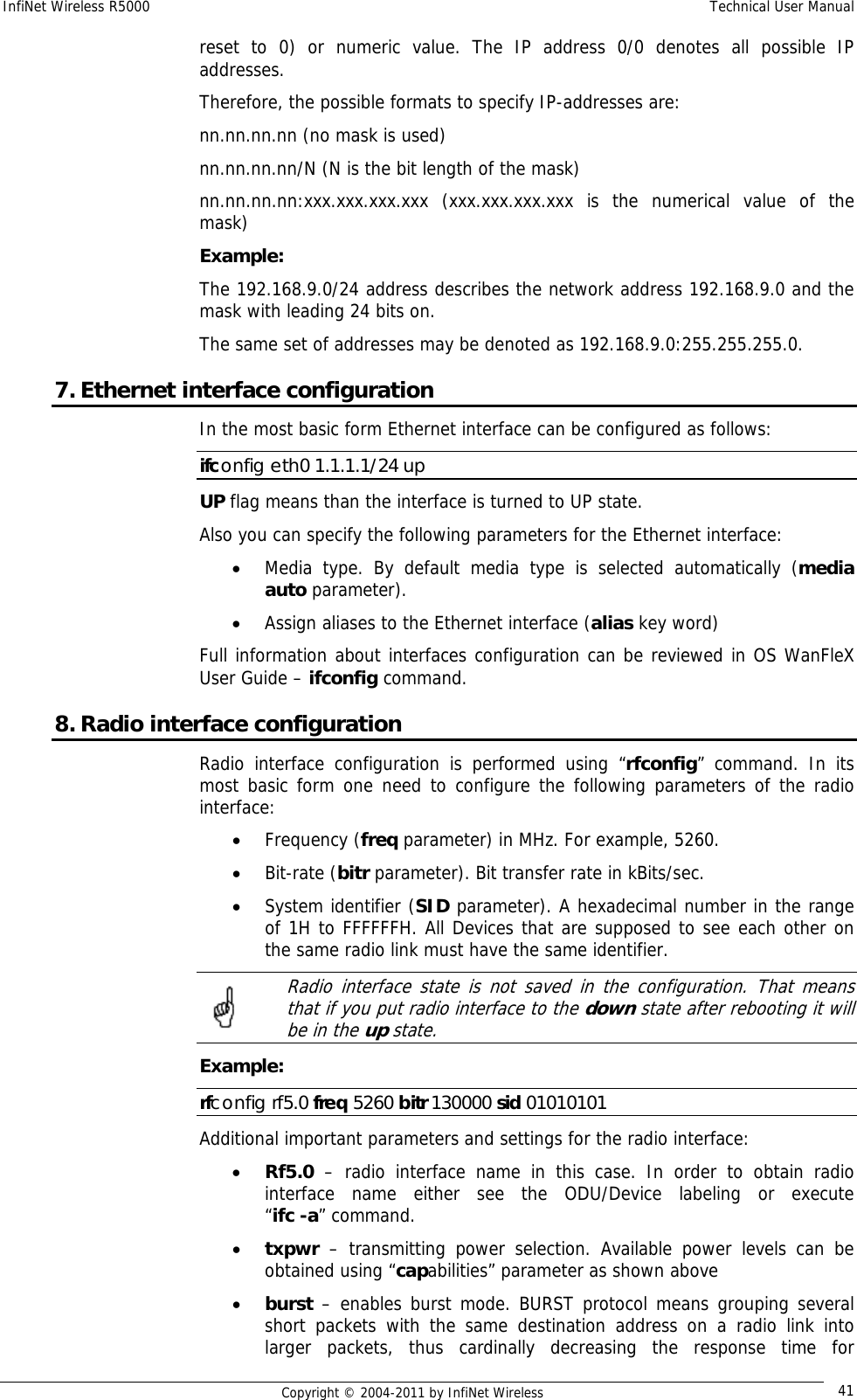 InfiNet Wireless R5000    Technical User Manual   Copyright © 2004-2011 by InfiNet Wireless  41reset to 0) or numeric value. The IP address 0/0 denotes all possible IP addresses.  Therefore, the possible formats to specify IP-addresses are:  nn.nn.nn.nn (no mask is used)  nn.nn.nn.nn/N (N is the bit length of the mask)  nn.nn.nn.nn:xxx.xxx.xxx.xxx (xxx.xxx.xxx.xxx is the numerical value of the mask)  Example:  The 192.168.9.0/24 address describes the network address 192.168.9.0 and the mask with leading 24 bits on.  The same set of addresses may be denoted as 192.168.9.0:255.255.255.0. 7. Ethernet interface configuration In the most basic form Ethernet interface can be configured as follows: ifconfig eth0 1.1.1.1/24 up UP flag means than the interface is turned to UP state.  Also you can specify the following parameters for the Ethernet interface: • Media type. By default media type is selected automatically (media auto parameter). • Assign aliases to the Ethernet interface (alias key word) Full information about interfaces configuration can be reviewed in OS WanFleX User Guide – ifconfig command. 8. Radio interface configuration Radio interface configuration is performed using “rfconfig” command. In its most basic form one need to configure the following parameters of the radio interface: • Frequency (freq parameter) in MHz. For example, 5260. • Bit-rate (bitr parameter). Bit transfer rate in kBits/sec. • System identifier (SID parameter). A hexadecimal number in the range of 1H to FFFFFFH. All Devices that are supposed to see each other on the same radio link must have the same identifier.   Radio interface state is not saved in the configuration. That means that if you put radio interface to the down state after rebooting it will be in the up state. Example: rfconfig rf5.0 freq 5260 bitr 130000 sid 01010101 Additional important parameters and settings for the radio interface: • Rf5.0 – radio interface name in this case. In order to obtain radio interface name either see the ODU/Device labeling  or  execute              “ifc -a” command. • txpwr – transmitting power selection. Available power levels can be obtained using “capabilities” parameter as shown above • burst – enables burst mode. BURST protocol means grouping several short packets with the same destination address on a radio link into larger packets, thus cardinally decreasing the response time for 