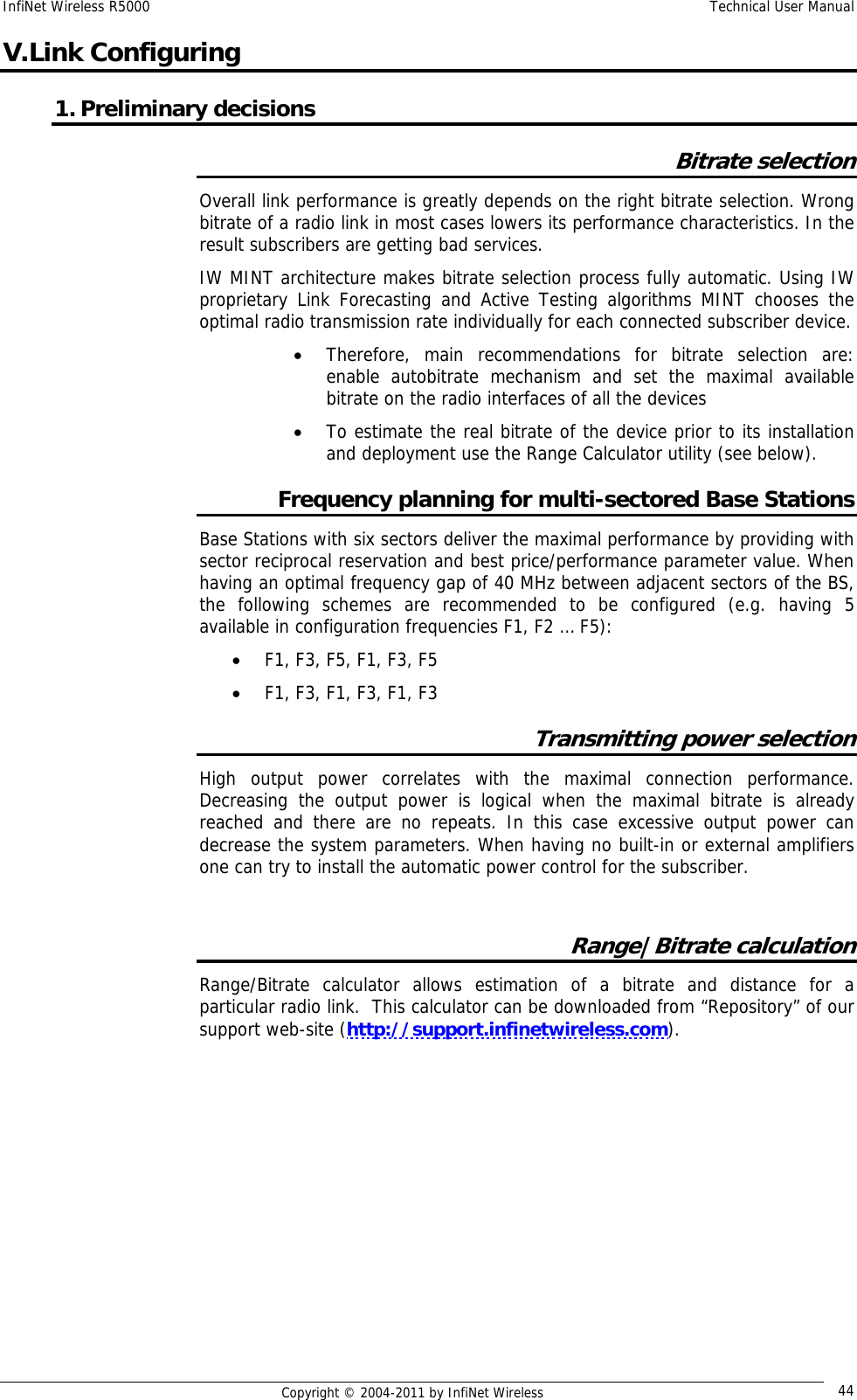 InfiNet Wireless R5000    Technical User Manual   Copyright © 2004-2011 by InfiNet Wireless  44V. Link Configuring 1. Preliminary decisions Bitrate selection Overall link performance is greatly depends on the right bitrate selection. Wrong bitrate of a radio link in most cases lowers its performance characteristics. In the result subscribers are getting bad services.    IW MINT architecture makes bitrate selection process fully automatic. Using IW proprietary Link Forecasting and Active Testing algorithms MINT chooses the optimal radio transmission rate individually for each connected subscriber device.  • Therefore, main recommendations for bitrate selection are: enable autobitrate mechanism and set the maximal available bitrate on the radio interfaces of all the devices  • To estimate the real bitrate of the device prior to its installation and deployment use the Range Calculator utility (see below). Frequency planning for multi-sectored Base Stations Base Stations with six sectors deliver the maximal performance by providing with sector reciprocal reservation and best price/performance parameter value. When having an optimal frequency gap of 40 MHz between adjacent sectors of the BS, the following schemes are recommended to be configured (e.g. having 5 available in configuration frequencies F1, F2 … F5): • F1, F3, F5, F1, F3, F5 • F1, F3, F1, F3, F1, F3 Transmitting power selection High output power correlates with the maximal connection performance. Decreasing the output power is logical when the maximal bitrate is already reached and there are no repeats. In this case excessive output power can decrease the system parameters. When having no built-in or external amplifiers one can try to install the automatic power control for the subscriber.  Range|Bitrate calculation Range/Bitrate calculator allows estimation of a bitrate and distance for a particular radio link.  This calculator can be downloaded from “Repository” of our support web-site (http://support.infinetwireless.com). 