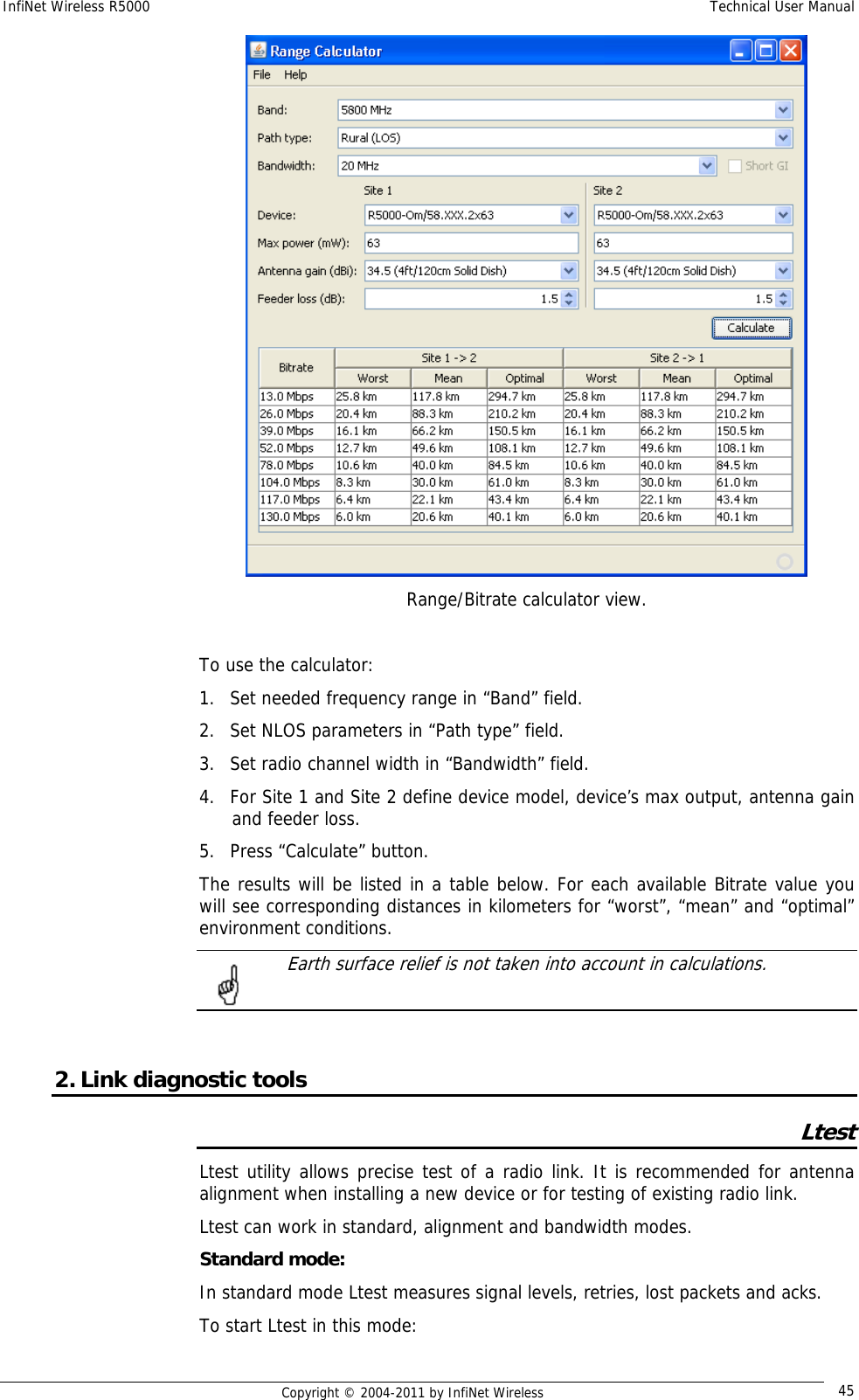 InfiNet Wireless R5000    Technical User Manual   Copyright © 2004-2011 by InfiNet Wireless  45 Range/Bitrate calculator view.  To use the calculator: 1. Set needed frequency range in “Band” field. 2. Set NLOS parameters in “Path type” field. 3. Set radio channel width in “Bandwidth” field. 4. For Site 1 and Site 2 define device model, device’s max output, antenna gain and feeder loss. 5. Press “Calculate” button. The results will be listed in a table below. For each available Bitrate value you will see corresponding distances in kilometers for “worst”, “mean” and “optimal” environment conditions.   Earth surface relief is not taken into account in calculations.    2. Link diagnostic tools Ltest Ltest utility allows precise test of a radio link. It is recommended for antenna alignment when installing a new device or for testing of existing radio link. Ltest can work in standard, alignment and bandwidth modes. Standard mode: In standard mode Ltest measures signal levels, retries, lost packets and acks. To start Ltest in this mode: 