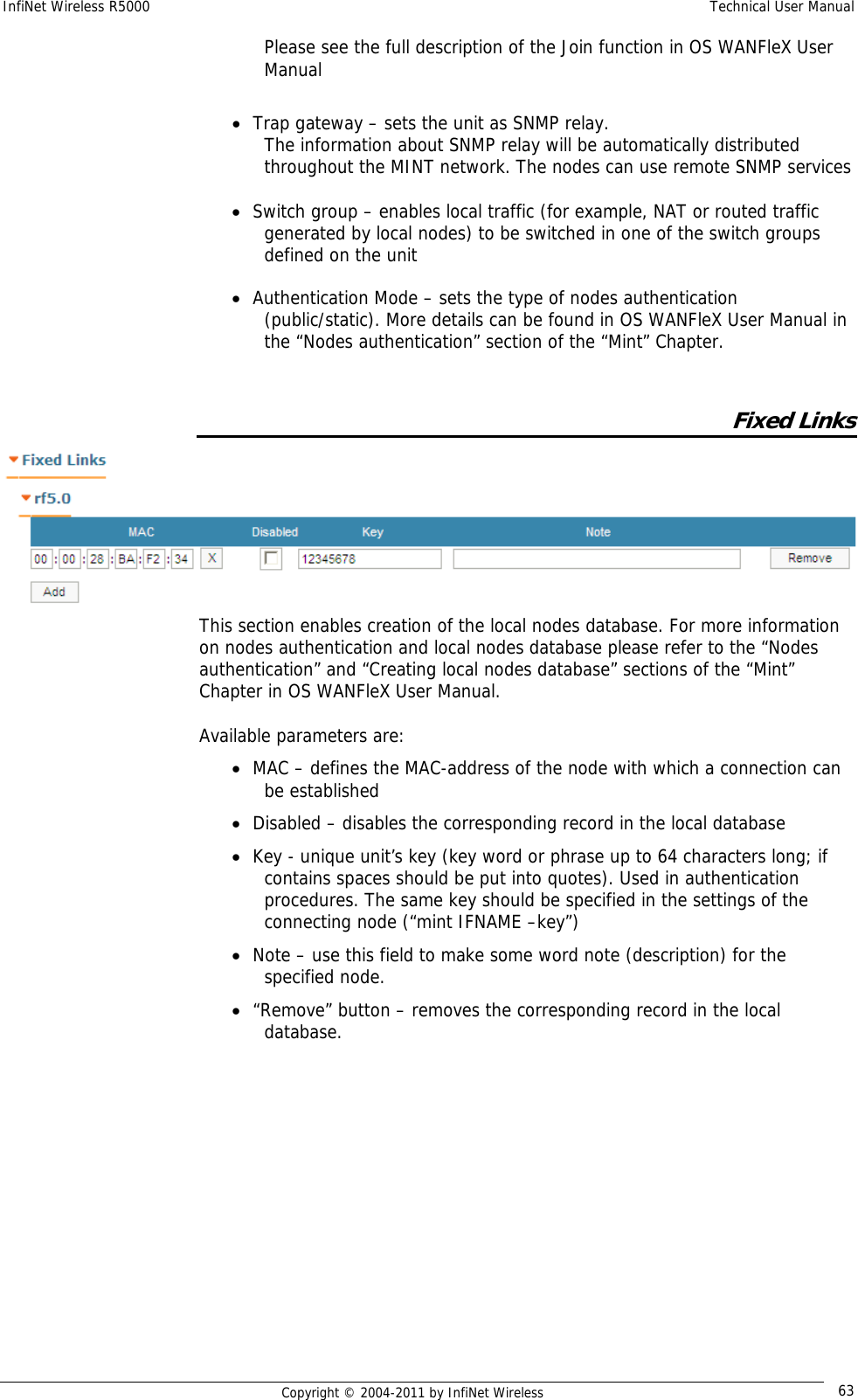 InfiNet Wireless R5000    Technical User Manual   Copyright © 2004-2011 by InfiNet Wireless  63Please see the full description of the Join function in OS WANFleX User Manual  • Trap gateway – sets the unit as SNMP relay.  The information about SNMP relay will be automatically distributed throughout the MINT network. The nodes can use remote SNMP services  • Switch group – enables local traffic (for example, NAT or routed traffic generated by local nodes) to be switched in one of the switch groups defined on the unit  • Authentication Mode – sets the type of nodes authentication (public/static). More details can be found in OS WANFleX User Manual in the “Nodes authentication” section of the “Mint” Chapter.  Fixed Links  This section enables creation of the local nodes database. For more information on nodes authentication and local nodes database please refer to the “Nodes authentication” and “Creating local nodes database” sections of the “Mint” Chapter in OS WANFleX User Manual.  Available parameters are: • MAC – defines the MAC-address of the node with which a connection can be established • Disabled – disables the corresponding record in the local database • Key - unique unit’s key (key word or phrase up to 64 characters long; if contains spaces should be put into quotes). Used in authentication procedures. The same key should be specified in the settings of the connecting node (“mint IFNAME –key”) • Note – use this field to make some word note (description) for the specified node. • “Remove” button – removes the corresponding record in the local database.   