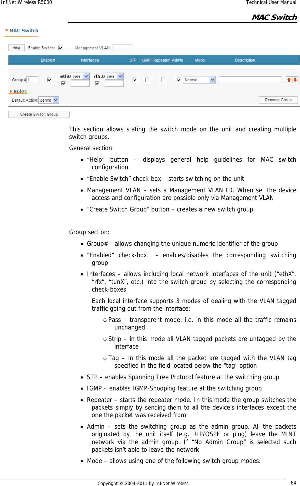 InfiNet Wireless R5000    Technical User Manual   Copyright © 2004-2011 by InfiNet Wireless  64MAC Switch  This section allows stating the switch mode on the unit and creating multiple switch groups. General section: • “Help” button – displays general help guidelines for MAC switch configuration. • “Enable Switch” check-box – starts switching on the unit • Management VLAN – sets a Management VLAN ID. When set the device access and configuration are possible only via Management VLAN • “Create Switch Group” button – creates a new switch group.  Group section: • Group# - allows changing the unique numeric identifier of the group • “Enabled” check-box  - enables/disables the corresponding switching group • Interfaces – allows including local network interfaces of the unit (“ethX”, “rfx”, “tunX”, etc.) into the switch group by selecting the corresponding check-boxes. Each local interface supports 3 modes of dealing with the VLAN tagged traffic going out from the interface: o Pass – transparent mode, i.e. in this mode all the traffic remains unchanged. o Strip – in this mode all VLAN tagged packets are untagged by the interface o Tag – in this mode all the packet are tagged with the VLAN tag specified in the field located below the “tag” option • STP – enables Spanning Tree Protocol feature at the switching group • IGMP – enables IGMP-Snooping feature at the switching group • Repeater – starts the repeater mode. In this mode the group switches the packets simply by sending them to all the device’s interfaces except the one the packet was received from. • Admin – sets the switching group as the admin group. All the packets originated by the unit itself (e.g. RIP/OSPF or ping) leave the MINT network via the admin group. If “No Admin Group” is selected such packets isn’t able to leave the network • Mode – allows using one of the following switch group modes: 