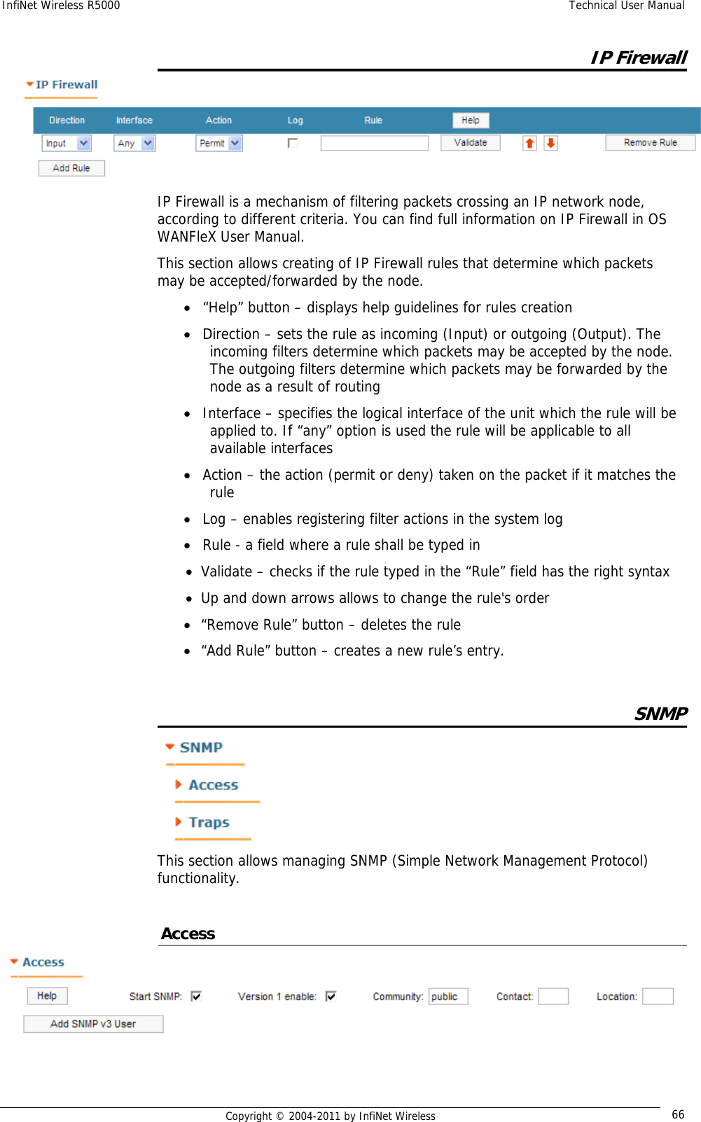 InfiNet Wireless R5000    Technical User Manual   Copyright © 2004-2011 by InfiNet Wireless  66IP Firewall  IP Firewall is a mechanism of filtering packets crossing an IP network node, according to different criteria. You can find full information on IP Firewall in OS WANFleX User Manual. This section allows creating of IP Firewall rules that determine which packets may be accepted/forwarded by the node. • “Help” button – displays help guidelines for rules creation  • Direction – sets the rule as incoming (Input) or outgoing (Output). The incoming filters determine which packets may be accepted by the node. The outgoing filters determine which packets may be forwarded by the node as a result of routing • Interface – specifies the logical interface of the unit which the rule will be applied to. If “any” option is used the rule will be applicable to all available interfaces • Action – the action (permit or deny) taken on the packet if it matches the rule • Log – enables registering filter actions in the system log • Rule - a field where a rule shall be typed in • Validate – checks if the rule typed in the “Rule” field has the right syntax • Up and down arrows allows to change the rule&apos;s order • “Remove Rule” button – deletes the rule • “Add Rule” button – creates a new rule’s entry.  SNMP  This section allows managing SNMP (Simple Network Management Protocol) functionality.  Access  