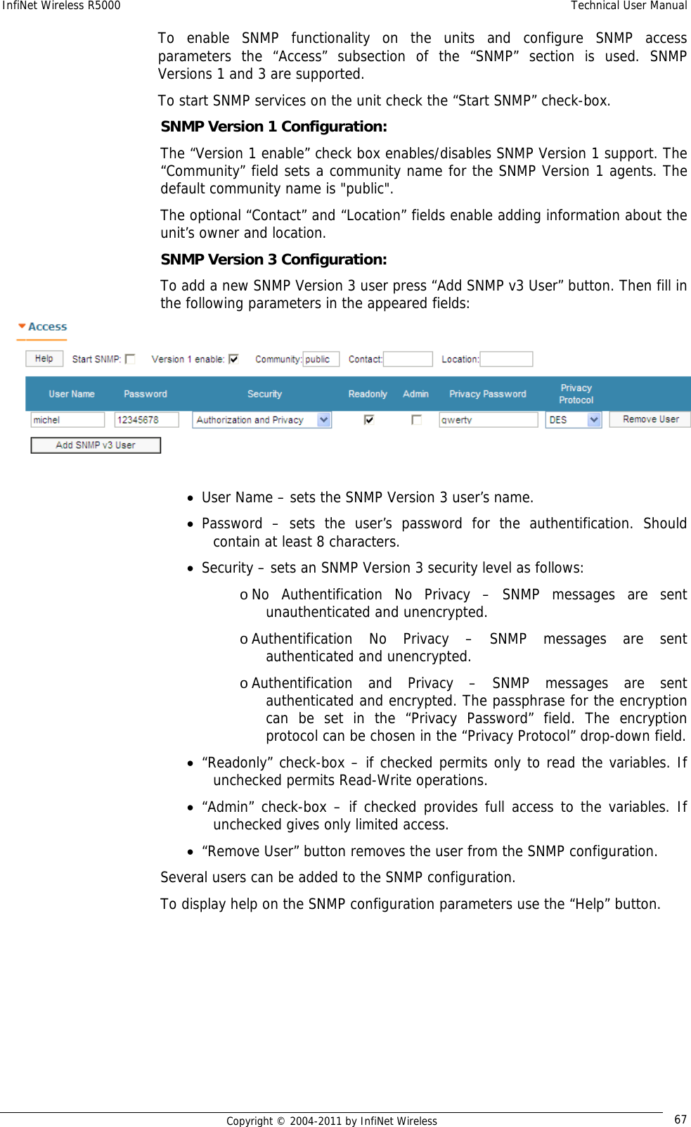 InfiNet Wireless R5000    Technical User Manual   Copyright © 2004-2011 by InfiNet Wireless  67To enable SNMP functionality on the units and configure SNMP access parameters the “Access” subsection of the “SNMP” section is used. SNMP Versions 1 and 3 are supported. To start SNMP services on the unit check the “Start SNMP” check-box. SNMP Version 1 Configuration: The “Version 1 enable” check box enables/disables SNMP Version 1 support. The “Community” field sets a community name for the SNMP Version 1 agents. The default community name is &quot;public&quot;. The optional “Contact” and “Location” fields enable adding information about the unit’s owner and location. SNMP Version 3 Configuration: To add a new SNMP Version 3 user press “Add SNMP v3 User” button. Then fill in the following parameters in the appeared fields:   • User Name – sets the SNMP Version 3 user’s name. • Password – sets the user’s password for the authentification. Should contain at least 8 characters. • Security – sets an SNMP Version 3 security level as follows: o No Authentification No Privacy – SNMP messages are sent unauthenticated and unencrypted. o Authentification No Privacy – SNMP messages are sent authenticated and unencrypted. o Authentification and Privacy – SNMP messages are sent authenticated and encrypted. The passphrase for the encryption can be set in the “Privacy Password” field. The encryption protocol can be chosen in the “Privacy Protocol” drop-down field. • “Readonly” check-box – if checked permits only to read the variables. If unchecked permits Read-Write operations. • “Admin” check-box – if checked provides full access to the variables. If unchecked gives only limited access. • “Remove User” button removes the user from the SNMP configuration. Several users can be added to the SNMP configuration. To display help on the SNMP configuration parameters use the “Help” button. 