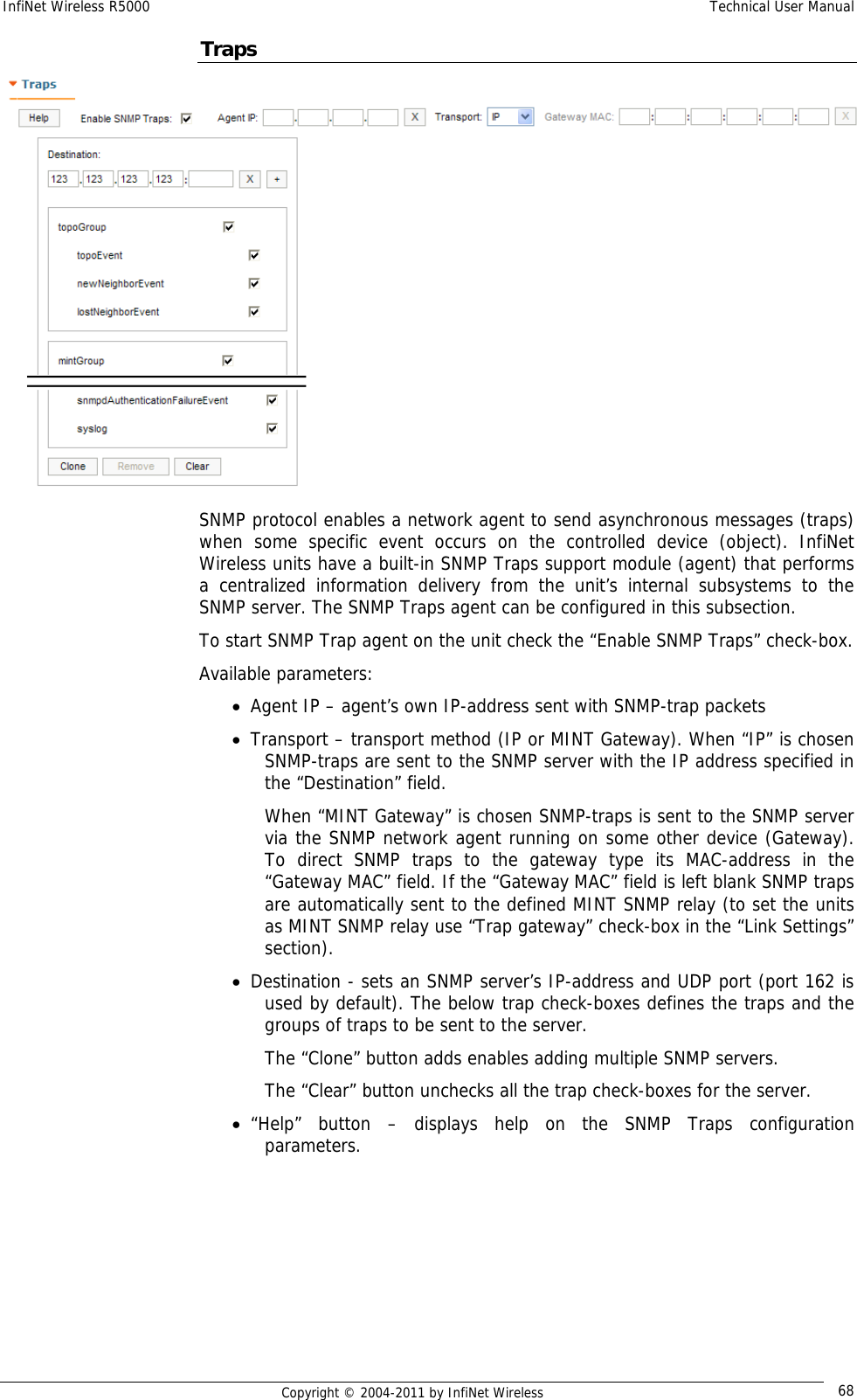 InfiNet Wireless R5000    Technical User Manual   Copyright © 2004-2011 by InfiNet Wireless  68Traps  SNMP protocol enables a network agent to send asynchronous messages (traps) when some specific event occurs on the controlled device (object). InfiNet Wireless units have a built-in SNMP Traps support module (agent) that performs a centralized information delivery from the unit’s internal subsystems to the SNMP server. The SNMP Traps agent can be configured in this subsection. To start SNMP Trap agent on the unit check the “Enable SNMP Traps” check-box. Available parameters: • Agent IP – agent’s own IP-address sent with SNMP-trap packets • Transport – transport method (IP or MINT Gateway). When “IP” is chosen SNMP-traps are sent to the SNMP server with the IP address specified in the “Destination” field.  When “MINT Gateway” is chosen SNMP-traps is sent to the SNMP server via the SNMP network agent running on some other device (Gateway). To direct SNMP traps to the gateway type its MAC-address in the “Gateway MAC” field. If the “Gateway MAC” field is left blank SNMP traps are automatically sent to the defined MINT SNMP relay (to set the units as MINT SNMP relay use “Trap gateway” check-box in the “Link Settings” section). • Destination - sets an SNMP server’s IP-address and UDP port (port 162 is used by default). The below trap check-boxes defines the traps and the groups of traps to be sent to the server. The “Clone” button adds enables adding multiple SNMP servers. The “Clear” button unchecks all the trap check-boxes for the server. • “Help” button – displays help on the SNMP Traps configuration parameters.   