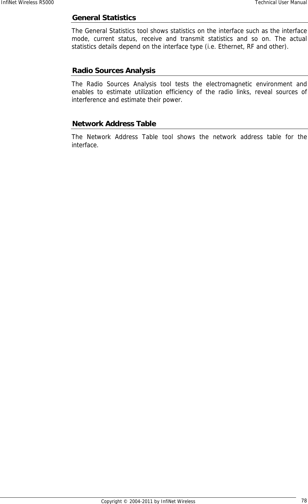 InfiNet Wireless R5000    Technical User Manual   Copyright © 2004-2011 by InfiNet Wireless  78General Statistics The General Statistics tool shows statistics on the interface such as the interface mode, current status, receive and transmit statistics and so on. The actual statistics details depend on the interface type (i.e. Ethernet, RF and other).  Radio Sources Analysis The Radio Sources Analysis tool tests the electromagnetic environment and enables to estimate utilization efficiency of the radio links, reveal sources of interference and estimate their power.  Network Address Table The Network Address Table tool shows the network address table for the interface. 