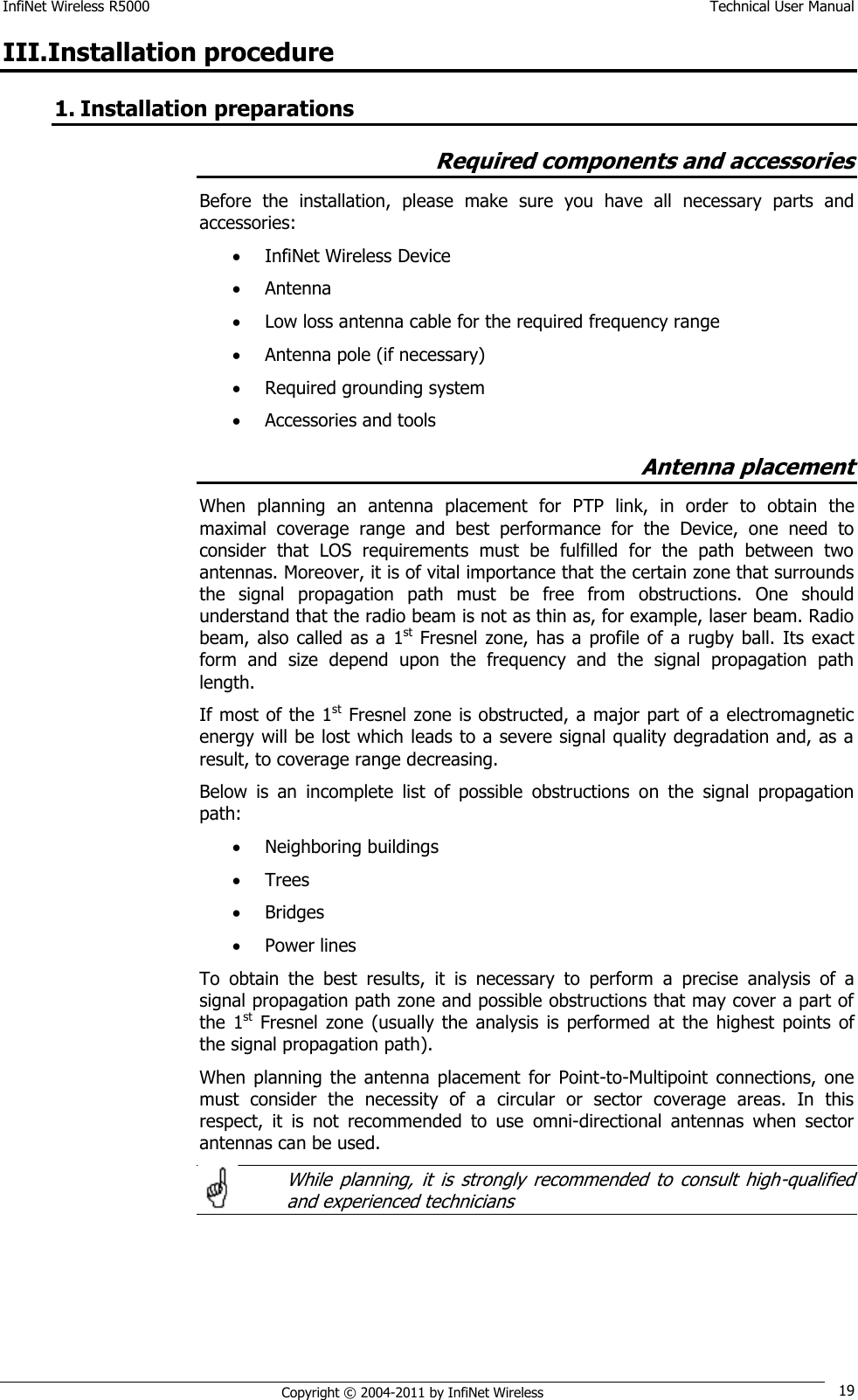 InfiNet Wireless R5000    Technical User Manual   Copyright © 2004-2011 by InfiNet Wireless 19 III.Installation procedure 1. Installation preparations Required components and accessories Before  the  installation,  please  make  sure  you  have  all  necessary  parts  and accessories:  InfiNet Wireless Device  Antenna  Low loss antenna cable for the required frequency range  Antenna pole (if necessary)  Required grounding system  Accessories and tools Antenna placement When  planning  an  antenna  placement  for  PTP  link,  in  order  to  obtain  the maximal  coverage  range  and  best  performance  for  the  Device,  one  need  to consider  that  LOS  requirements  must  be  fulfilled  for  the  path  between  two antennas. Moreover, it is of vital importance that the certain zone that surrounds the  signal  propagation  path  must  be  free  from  obstructions.  One  should understand that the radio beam is not as thin as, for example, laser beam. Radio beam,  also  called  as a  1st Fresnel  zone,  has  a  profile of a rugby ball.  Its  exact form  and  size  depend  upon  the  frequency  and  the  signal  propagation  path length. If most of the 1st Fresnel zone is obstructed, a major part of a electromagnetic energy will be lost which leads to a severe signal quality degradation and, as a result, to coverage range decreasing. Below  is  an  incomplete  list  of  possible  obstructions  on  the  signal  propagation path:  Neighboring buildings  Trees  Bridges  Power lines To  obtain  the  best  results,  it  is  necessary  to  perform  a  precise  analysis  of  a signal propagation path zone and possible obstructions that may cover a part of the  1st  Fresnel  zone  (usually  the  analysis  is  performed  at  the  highest points  of the signal propagation path). When  planning  the  antenna  placement  for  Point-to-Multipoint  connections,  one must  consider  the  necessity  of  a  circular  or  sector  coverage  areas.  In  this respect,  it  is  not  recommended  to  use  omni-directional  antennas  when  sector antennas can be used.    While  planning,  it  is  strongly  recommended  to  consult  high-qualified and experienced technicians      