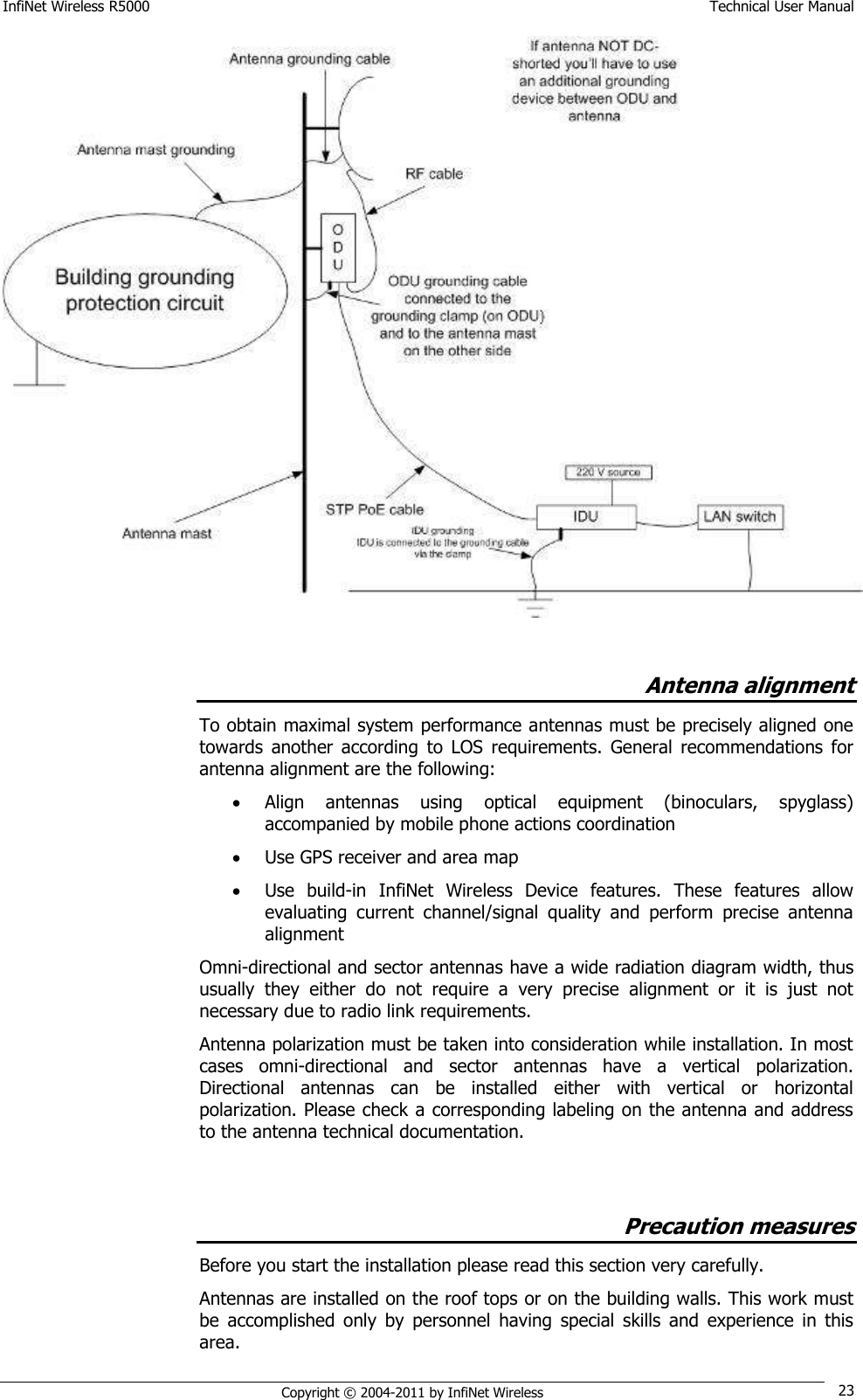 InfiNet Wireless R5000    Technical User Manual   Copyright © 2004-2011 by InfiNet Wireless 23   Antenna alignment To obtain maximal system performance antennas must be precisely aligned one towards  another  according  to  LOS  requirements.  General  recommendations  for antenna alignment are the following:  Align  antennas  using  optical  equipment  (binoculars,  spyglass) accompanied by mobile phone actions coordination  Use GPS receiver and area map  Use  build-in  InfiNet  Wireless  Device  features.  These  features  allow evaluating  current  channel/signal  quality  and  perform  precise  antenna alignment Omni-directional and sector antennas have a wide radiation diagram width, thus usually  they  either  do  not  require  a  very  precise  alignment  or  it  is  just  not necessary due to radio link requirements. Antenna polarization must be taken into consideration while installation. In most cases  omni-directional  and  sector  antennas  have  a  vertical  polarization. Directional  antennas  can  be  installed  either  with  vertical  or  horizontal polarization. Please check a corresponding labeling on the antenna and address to the antenna technical documentation.  Precaution measures Before you start the installation please read this section very carefully.  Antennas are installed on the roof tops or on the building walls. This work must be  accomplished  only  by  personnel  having  special  skills  and  experience  in  this area.  