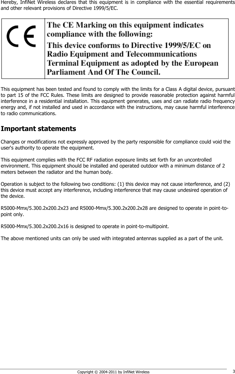   Copyright © 2004-2011 by InfiNet Wireless 3 Hereby,  InfiNet  Wireless  declares  that  this  equipment  is  in  compliance  with  the  essential  requirements and other relevant provisions of Directive 1999/5/EC.    This equipment has been tested and found to comply with the limits for a Class A digital device, pursuant to part 15 of the FCC Rules. These limits are designed to provide reasonable protection against harmful interference in a residential installation. This equipment generates, uses and can radiate radio frequency energy and, if not installed and used in accordance with the instructions, may cause harmful interference to radio communications.  Important statements  Changes or modifications not expressly approved by the party responsible for compliance could void the user‗s authority to operate the equipment.   This equipment complies with the FCC RF radiation exposure limits set forth for an uncontrolled environment. This equipment should be installed and operated outdoor with a minimum distance of 2 meters between the radiator and the human body.   Operation is subject to the following two conditions: (1) this device may not cause interference, and (2) this device must accept any interference, including interference that may cause undesired operation of the device.   R5000-Mmx/5.300.2x200.2x23 and R5000-Mmx/5.300.2x200.2x28 are designed to operate in point-to-point only.  R5000-Mmx/5.300.2x200.2x16 is designed to operate in point-to-multipoint.  The above mentioned units can only be used with integrated antennas supplied as a part of the unit.  
