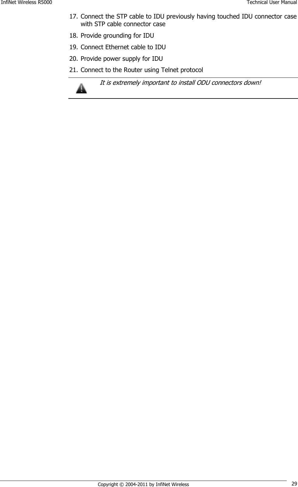 InfiNet Wireless R5000    Technical User Manual   Copyright © 2004-2011 by InfiNet Wireless 29 17. Connect the STP cable to IDU previously having touched IDU connector case with STP cable connector case 18. Provide grounding for IDU 19. Connect Ethernet cable to IDU 20. Provide power supply for IDU 21. Connect to the Router using Telnet protocol   It is extremely important to install ODU connectors down!   